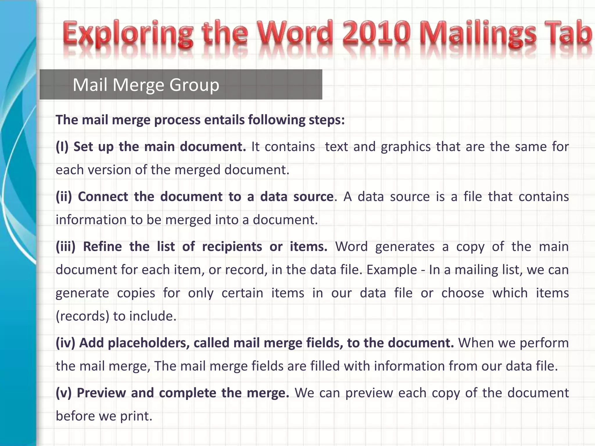 The mail merge process entails following steps:
(I) Set up the main document. It contains text and graphics that are the same for
each version of the merged document.
(ii) Connect the document to a data source. A data source is a file that contains
information to be merged into a document.
(iii) Refine the list of recipients or items. Word generates a copy of the main
document for each item, or record, in the data file. Example - In a mailing list, we can
generate copies for only certain items in our data file or choose which items
(records) to include.
(iv) Add placeholders, called mail merge fields, to the document. When we perform
the mail merge, The mail merge fields are filled with information from our data file.
(v) Preview and complete the merge. We can preview each copy of the document
before we print.
Mail Merge Group
 