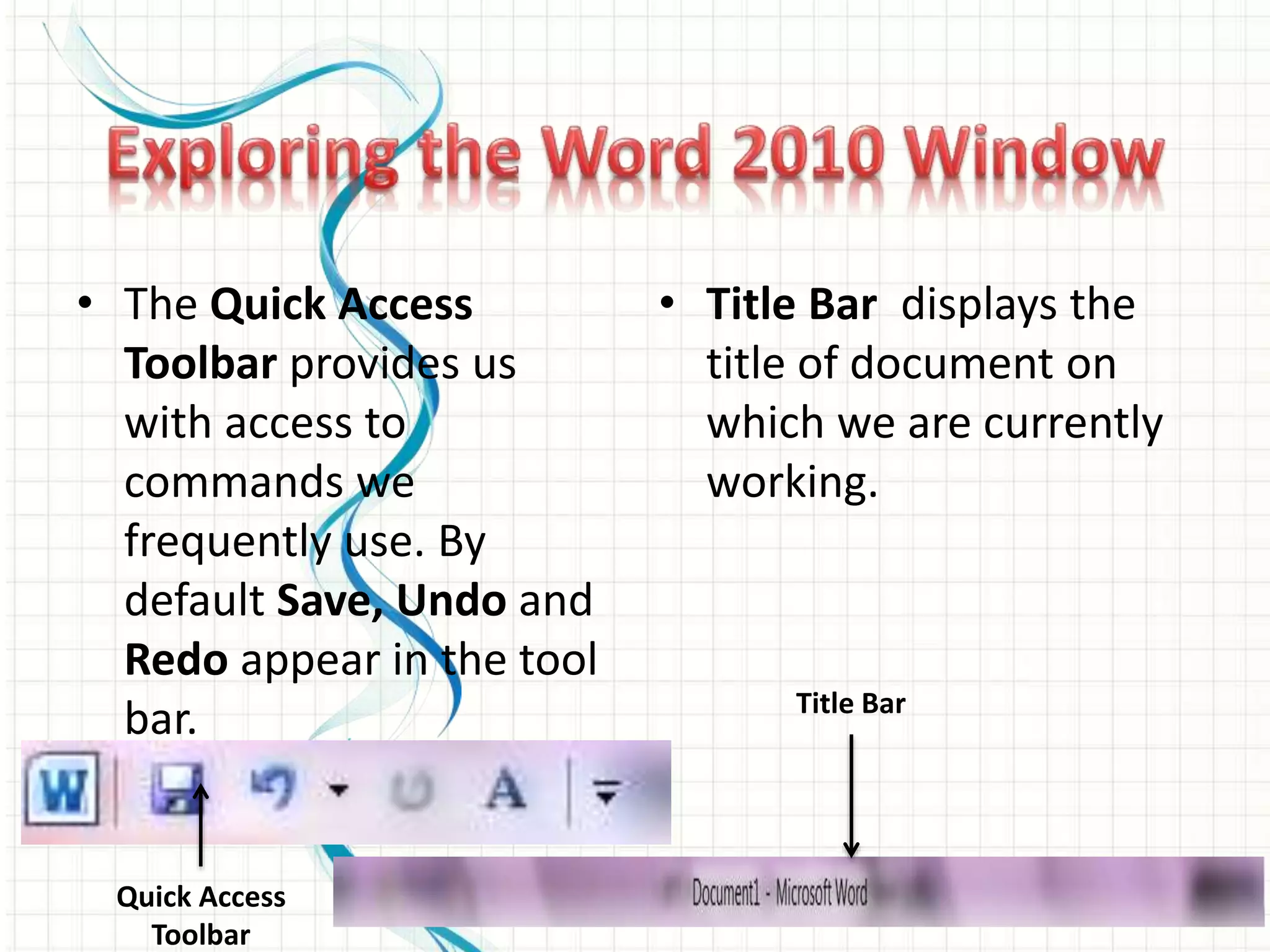 • The Quick Access
Toolbar provides us
with access to
commands we
frequently use. By
default Save, Undo and
Redo appear in the tool
bar.
• Title Bar displays the
title of document on
which we are currently
working.
Quick Access
Toolbar
Title Bar
 