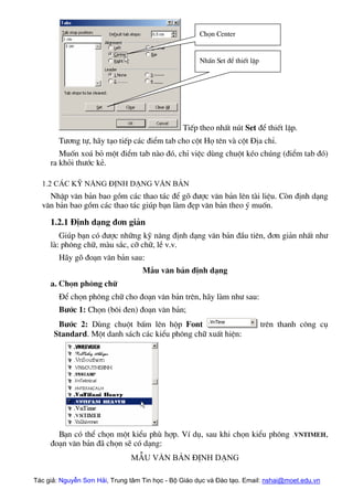 TiÕp theo nhÊt nót Set ®Ó thiÕt lËp.
NhÊn Set ®Ó thiÕt lËp
Chän Center
T−¬ng tù, h·y t¹o tiÕp c¸c ®iÓm tab cho cét Hä tªn vµ cét §Þa chØ.
Muèn xo¸ bá mét ®iÓm tab nµo ®ã, chØ viÖc dïng chuét kÐo chóng (®iÓm tab ®ã)
ra khái th−íc kÎ.
1.2 C¸c kü n¨ng ®Þnh d¹ng v¨n b¶n
NhËp v¨n b¶n bao gåm c¸c thao t¸c ®Ó gâ ®−îc v¨n b¶n lªn tµi liÖu. Cßn ®Þnh d¹ng
v¨n b¶n bao gåm c¸c thao t¸c gióp b¹n lµm ®Ñp v¨n b¶n theo ý muèn.
1.2.1 §Þnh d¹ng ®¬n gi¶n
Gióp b¹n cã ®−îc nh÷ng kü n¨ng ®Þnh d¹ng v¨n b¶n ®Çu tiªn, ®¬n gi¶n nhÊt nh−
lµ: ph«ng ch÷, mµu s¾c, cì ch÷, lÒ v.v.
H·y gâ ®o¹n v¨n b¶n sau:
MÉu v¨n b¶n ®Þnh d¹ng
a. Chän ph«ng ch÷
§Ó chän ph«ng ch÷ cho ®o¹n v¨n b¶n trªn, h·y lµm nh− sau:
B−íc 1: Chän (b«i ®en) ®o¹n v¨n b¶n;
B−íc 2: Dïng chuét bÊm lªn hép Font trªn thanh c«ng cô
Standard. Mét danh s¸ch c¸c kiÓu ph«ng ch÷ xuÊt hiÖn:
B¹n cã thÓ chän mét kiÓu phï hîp. VÝ dô, sau khi chän kiÓu ph«ng .VnTimeH,
®o¹n v¨n b¶n ®· chän sÏ cã d¹ng:
MÉu v¨n b¶n ®Þnh d¹ng
Tác giả: Nguyễn Sơn Hải, Trung tâm Tin học - Bộ Giáo dục và Đào tạo. Email: nshai@moet.edu.vn
 