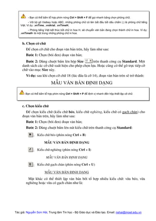 Tác giả: Nguyễn Sơn Hải, Trung tâm Tin học - Bộ Giáo dục và Đào tạo. Email: nshai@moet.edu.vn
- B¹n cã thÓ bÊm tæ hîp phÝm nãng Ctrl + Shift + F ®Ó gäi nhanh b¶ng chän ph«ng ch÷;
- Víi bé gâ Vietkey hoÆc ABC, nh÷ng ph«ng ch÷ cã tªn b¾t ®Çu bëi dÊu chÊm (.) lµ ph«ng ch÷ tiÕng
ViÖt. VÝ dô: .vnTime, .vnArial, .vnTimeH;
- Ph«ng tiÕng ViÖt kÕt thóc bëi ch÷ in hoa H, sÏ chuyÓn v¨n b¶n ®ang chän thµnh ch÷ in hoa. VÝ dô:
.vnTimeH- lµ mét trong nh÷ng ph«ng ch÷ in hoa.
b. Chän cì ch÷
§Ó chän cì ch÷ cho ®o¹n v¨n b¶n trªn, h·y lµm nh− sau:
B−íc 1: Chän (b«i ®en) ®o¹n v¨n b¶n;
B−íc 2: Dïng chuét bÊm lªn hép Size trªn thanh c«ng cô Standard. Mét
danh s¸ch c¸c cì ch÷ xuÊt hiÖn cho phÐp chän lùa. HoÆc còng cã thÓ gâ trùc tiÕp cì
ch÷ vµo môc Size nµy.
VÝ dô: sau khi chän cì ch÷ 18 (lóc ®Çu lµ cì 14), ®o¹n v¨n b¶n trªn sÏ trë thµnh:
MÉu v¨n b¶n ®Þnh d¹ng
B¹n cã thÓ bÊm tæ hîp phÝm nãng Ctrl + Shift + P ®Ó ®Þnh vÞ nhanh ®Õn hép thiÕt lËp cì ch÷.
c. Chän kiÓu ch÷
§Ó chän kiÓu ch÷ (kiÓu ch÷ bÐo, kiÓu ch÷ nghiªng, kiÓu ch÷ cã g¹ch ch©n) cho
®o¹n v¨n b¶n trªn, h·y lµm nh− sau:
B−íc 1: Chän (b«i ®en) ®o¹n v¨n b¶n;
B−íc 2: Dïng chuét bÊm lªn nót kiÓu ch÷ trªn thanh c«ng cô Standard:
: KiÓu ch÷ bÐo (phÝm nãng Ctrl + B)
MÉu v¨n b¶n ®Þnh d¹ng
: KiÓu ch÷ nghiªng (phÝm nãng Ctrl + I)
MÉu v¨n b¶n ®Þnh d¹ng
: KiÓu ch÷ g¹ch ch©n (phÝm nãng Ctrl + U)
MÉu v¨n b¶n ®Þnh d¹ng
MÆt kh¸c cã thÓ thiÕt lËp v¨n b¶n bëi tæ hîp nhiÒu kiÓu ch÷: võa bÐo, võa
nghiªng hoÆc võa cã g¹ch ch©n nh− lµ:
 