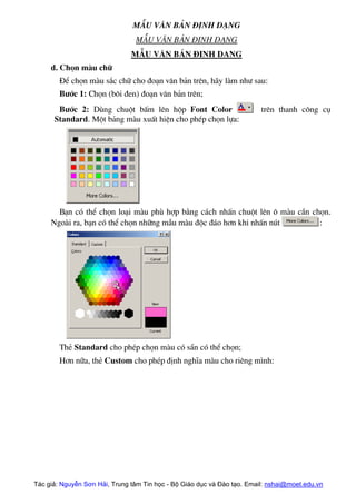 MÉu v¨n b¶n ®Þnh d¹ng
MÉu v¨n b¶n ®Þnh d¹ng
MÉu v¨n b¶n ®Þnh d¹ng
d. Chän mµu ch÷
§Ó chän mµu s¾c ch÷ cho ®o¹n v¨n b¶n trªn, h·y lµm nh− sau:
B−íc 1: Chän (b«i ®en) ®o¹n v¨n b¶n trªn;
B−íc 2: Dïng chuét bÊm lªn hép Font Color trªn thanh c«ng cô
Standard. Mét b¶ng mµu xuÊt hiÖn cho phÐp chän lùa:
B¹n cã thÓ chän lo¹i mµu phï hîp b»ng c¸ch nhÊn chuét lªn « mµu cÇn chän.
Ngoµi ra, b¹n cã thÓ chän nh÷ng mÉu mµu ®éc ®¸o h¬n khi nhÊn nót :
ThÎ Standard cho phÐp chän mµu cã s½n cã thÓ chän;
H¬n n÷a, thÎ Custom cho phÐp ®Þnh nghÜa mµu cho riªng m×nh:
Tác giả: Nguyễn Sơn Hải, Trung tâm Tin học - Bộ Giáo dục và Đào tạo. Email: nshai@moet.edu.vn
 
