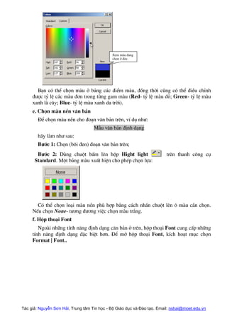 Xem mµu ®ang
chän ë ®©y.
B¹n cã thÓ chän mµu ë b¶ng c¸c ®iÓm mµu, ®ång thêi còng cã thÓ ®iÒu chØnh
®−îc tû lÖ c¸c mµu ®¬n trong tõng gam mµu (Red- tû lÖ mµu ®á; Green- tû lÖ mµu
xanh lµ c©y; Blue- tû lÖ mµu xanh da trêi).
e. Chän mµu nÒn v¨n b¶n
§Ó chän mµu nÒn cho ®o¹n v¨n b¶n trªn, vÝ dô nh−:
MÉu v¨n b¶n ®Þnh d¹ng
h·y lµm nh− sau:
B−íc 1: Chän (b«i ®en) ®o¹n v¨n b¶n trªn;
B−íc 2: Dïng chuét bÊm lªn hép Hight light trªn thanh c«ng cô
Standard. Mét b¶ng mµu xuÊt hiÖn cho phÐp chän lùa:
Cã thÓ chän lo¹i mµu nÒn phï hîp b»ng c¸ch nhÊn chuét lªn « mµu cÇn chän.
NÕu chän None- t−¬ng ®−¬ng viÖc chän mµu tr¾ng.
f. Hép tho¹i Font
Ngoµi nh÷ng tÝnh n¨ng ®Þnh d¹ng c¨n b¶n ë trªn, hép tho¹i Font cung cÊp nh÷ng
tÝnh n¨ng ®Þnh d¹ng ®Æc biÖt h¬n. §Ó më hép tho¹i Font, kÝch ho¹t môc chän
Format | Font..
Tác giả: Nguyễn Sơn Hải, Trung tâm Tin học - Bộ Giáo dục và Đào tạo. Email: nshai@moet.edu.vn
 