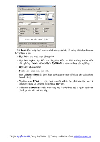 ThÎ Font: Cho phÐp thiÕt lËp c¸c ®Þnh d¹ng c¨n b¶n vÒ ph«ng ch÷ nh− ®· tr×nh
bµy ë trªn, vÝ dô:
- Hép Font- cho phÐp chän ph«ng ch÷;
- Hép Font style- chän kiÓu ch÷: Regular- kiÓu ch÷ b×nh th−êng; Italic- kiÓu
ch÷ nghiªng; Bold – kiÓu ch÷ bÐo; Bold Italic – kiÓu võa bÐo, võa nghiªng;
- Hép Size- chän cì ch÷;
- Font color- chän mµu cho ch÷;
- Hép Underline style: ®Ó chän kiÓu ®−êng g¹ch ch©n (nÕu kiÓu ch÷ ®ang chän
lµ underline).
- Ngoµi ra, môc Effect cho phÐp thiÕt lËp mét sè hiÖu øng ch÷ ®¬n gi¶n, b¹n cã
thÓ chän chóng vµ xem thÓ hiÖn ë môc Preview.
- NÕu nhÊn nót Default – kiÓu ®Þnh d¹ng nµy sÏ ®−îc thiÕt lËp lµ ngÇm ®Þnh cho
c¸c ®o¹n v¨n b¶n míi sau nµy;
Tác giả: Nguyễn Sơn Hải, Trung tâm Tin học - Bộ Giáo dục và Đào tạo. Email: nshai@moet.edu.vn
 