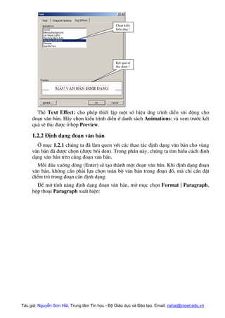 Chän kiÓu
hiÖu øng !
KÕt qu¶ sÏ
thu ®−îc !
ThÎ Text Effect: cho phÐp thiÕt lËp mét sè hiÖu øng tr×nh diÔn s«i ®éng cho
®o¹n v¨n b¶n. H·y chän kiÓu tr×nh diÔn ë danh s¸ch Animations: vµ xem tr−íc kÕt
qu¶ sÏ thu ®−îc ë hép Preview.
1.2.2 §Þnh d¹ng ®o¹n v¨n b¶n
ë môc 1.2.1 chóng ta ®· lµm quen víi c¸c thao t¸c ®Þnh d¹ng v¨n b¶n cho vïng
v¨n b¶n ®· ®−îc chän (®−îc b«i ®en). Trong phÇn nµy, chóng ta t×m hiÓu c¸ch ®Þnh
d¹ng v¨n b¶n trªn cïng ®o¹n v¨n b¶n.
Mçi dÊu xuèng dßng (Enter) sÏ t¹o thµnh mét ®o¹n v¨n b¶n. Khi ®Þnh d¹ng ®o¹n
v¨n b¶n, kh«ng cÇn ph¶i lùa chän toµn bé v¨n b¶n trong ®o¹n ®ã, mµ chØ cÇn ®Æt
®iÓm trá trong ®o¹n cÇn ®Þnh d¹ng.
§Ó më tÝnh n¨ng ®Þnh d¹ng ®o¹n v¨n b¶n, më môc chän Format | Paragraph,
hép tho¹i Paragraph xuÊt hiÖn:
Tác giả: Nguyễn Sơn Hải, Trung tâm Tin học - Bộ Giáo dục và Đào tạo. Email: nshai@moet.edu.vn
 