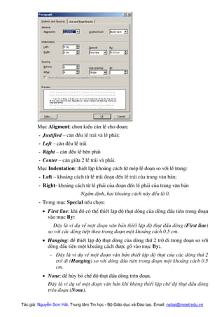 Môc Aligment: chän kiÓu c¨n lÒ cho ®o¹n:
- Justified – c¨n ®Òu lÒ tr¸i vµ lÒ ph¶i;
- Left – c¨n ®Òu lÒ tr¸i
- Right – c¨n ®Òu lÒ bªn ph¶i
- Center – c¨n gi÷a 2 lÒ tr¸i vµ ph¶i.
Môc Indentation: thiÕt lËp kho¶ng c¸ch tõ mÐp lÒ ®o¹n so víi lÒ trang:
- Left – kho¶ng c¸ch tõ lÒ tr¸i ®o¹n ®Õn lÒ tr¸i cña trang v¨n b¶n;
- Right- kho¶ng c¸ch tõ lÒ ph¶i cña ®o¹n ®Õn lÒ ph¶i cña trang v¨n b¶n
NgÇm ®Þnh, hai kho¶ng c¸ch nµy ®Òu lµ 0.
- Trong môc Special nÕu chän:
• First line: khi ®ã cã thÓ thiÕt lËp ®é thôt dßng cña dßng ®Çu tiªn trong ®o¹n
vµo môc By:
§©y lµ vÝ dô vÒ mét ®o¹n v¨n b¶n thiÕt lËp ®é thôt ®Çu dßng (First line)
so víi c¸c dßng tiÕp theo trong ®o¹n mét kho¶ng c¸ch 0.5 cm.
• Hanging: ®Ó thiÕt lËp ®é thôt dßng cña dßng thø 2 trë ®i trong ®o¹n so víi
dßng ®Çu tiªn mét kho¶ng c¸ch ®−îc gâ vµo môc By:.
- §©y lµ vÝ dô vÒ mét ®o¹n v¨n b¶n thiÕt lËp ®é thôt cña c¸c dßng thø 2
trë ®i (Hanging) so víi dßng ®Çu tiªn trong ®o¹n mét kho¶ng c¸ch 0.5
cm.
• None: ®Ó hñy bá chÕ ®é thôt ®Çu dßng trªn ®o¹n.
§©y lµ vÝ dô vÒ mét ®o¹n v¨n b¶n khi kh«ng thiÕt lËp chÕ ®é thôt ®Çu dßng
trªn ®o¹n (None).
Tác giả: Nguyễn Sơn Hải, Trung tâm Tin học - Bộ Giáo dục và Đào tạo. Email: nshai@moet.edu.vn
 