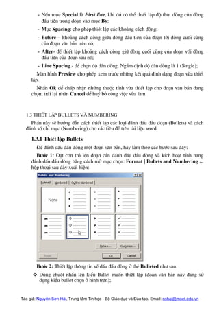 - NÕu môc Special lµ First line, khi ®ã cã thÓ thiÕt lËp ®é thôt dßng cña dßng
®Çu tiªn trong ®o¹n vµo môc By:
- Môc Spacing: cho phÐp thiÕt lËp c¸c kho¶ng c¸ch dßng:
- Before – kho¶ng c¸ch dßng gi÷a dßng ®Çu tiªn cña ®o¹n tíi dßng cuèi cïng
cña ®o¹n v¨n b¶n trªn nã;
- After- ®Ó thiÕt lËp kho¶ng c¸ch dßng gi÷ dßng cuèi cïng cña ®o¹n víi dßng
®Çu tiªn cña ®o¹n sau nã;
- Line Spacing - ®Ó chän ®é d·n dßng. NgÇm ®Þnh ®é d·n dßng lµ 1 (Single);
Mµn h×nh Preview cho phÐp xem tr−íc nh÷ng kÕt qu¶ ®Þnh d¹ng ®o¹n võa thiÕt
lËp.
NhÊn Ok ®Ó chÊp nhËn nh÷ng thuéc tÝnh võa thiÕt lËp cho ®o¹n v¨n b¶n ®ang
chän; tr¸i l¹i nhÊn Cancel ®Ó huû bá c«ng viÖc võa lµm.
1.3 ThiÕt lËp Bullets vµ numbering
PhÇn nµy sÏ h−íng dÉn c¸ch thiÕt lËp c¸c lo¹i ®¸nh dÊu ®Çu ®o¹n (Bullets) vµ c¸ch
®¸nh sè chØ môc (Numbering) cho c¸c tiªu ®Ò trªn tµi liÖu word.
1.3.1 ThiÕt lËp Bullets
§Ó ®¸nh dÊu ®Çu dßng mét ®o¹n v¨n b¶n, h·y lµm theo c¸c b−íc sau ®©y:
B−íc 1: §Æt con trá lªn ®o¹n cÇn ®¸nh dÊu ®Çu dßng vµ kÝch ho¹t tÝnh n¨ng
®¸nh dÊu ®Çu dßng b»ng c¸ch më môc chän: Format | Bullets and Numbering ..,
hép tho¹i sau ®©y xuÊt hiÖn:
B−íc 2: ThiÕt lËp th«ng tin vÒ dÊu ®Çu dßng ë thÎ Bulleted nh− sau:
™ Dïng chuét nhÊn lªn kiÓu Bullet muèn thiÕt lËp (®o¹n v¨n b¶n nµy ®ang sö
dông kiÓu bullet chän ë h×nh trªn);
Tác giả: Nguyễn Sơn Hải, Trung tâm Tin học - Bộ Giáo dục và Đào tạo. Email: nshai@moet.edu.vn
 