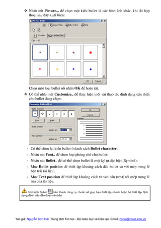 ™ NhÊn nót Picture.., ®Ó chän mét kiÓu bullet lµ c¸c h×nh ¶nh kh¸c, khi ®ã hép
tho¹i sau ®©y xuÊt hiÖn:
Chän mét lo¹i bullet råi nhÊn OK ®Ó hoµn tÊt.
™ Cã thÓ nhÊn nót Customize.. ®Ó thùc hiÖn mét vµi thao t¸c ®Þnh d¹ng cÇn thiÕt
cho bullet ®ang chän:
- Cã thÓ chän l¹i kiÓu bullet ë danh s¸ch Bullet character;
- NhÊn nót Font.. ®Ó chän lo¹i ph«ng ch÷ cho bullet;
- NhÊn nót Bullet.. ®Ó cã thÓ chän bullet lµ mét ký tù ®Æc biÖt (Symbol);
- Môc Bullet position ®Ó thiÕt lËp kho¶ng c¸ch dÊu bullet so víi mÐp trong lÒ
bªn tr¸i tµi liÖu;
- Môc Text position ®Ó thiÕt lËp kho¶ng c¸ch tõ v¨n b¶n (text) tíi mÐp trong lÒ
tr¸i cña tµi liÖu.
Nót lÖnh Bullet trªn thanh c«ng cô chuÈn sÏ gióp b¹n thiÕt lËp nhanh hoÆc bá thiÕt lËp ®Þnh
d¹ng ®¸nh dÊu ®Çu ®o¹n v¨n b¶n.
Tác giả: Nguyễn Sơn Hải, Trung tâm Tin học - Bộ Giáo dục và Đào tạo. Email: nshai@moet.edu.vn
 