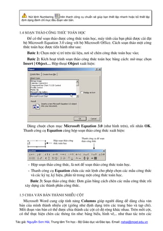 Nót lÖnh Numbering trªn thanh c«ng cô chuÈn sÏ gióp b¹n thiÕt lËp nhanh hoÆc bá thiÕt lËp
®Þnh d¹ng ®¸nh chØ môc ®Çu ®o¹n v¨n b¶n.
1.4 So¹n th¶o c«ng thøc to¸n häc
§Ó cã thÓ so¹n th¶o ®−îc c«ng thøc to¸n häc, m¸y tÝnh cña b¹n ph¶i ®−îc cµi ®Æt
bé Microsoft Equation 3.0 cïng víi bé Microsoft Office. C¸ch so¹n th¶o mét c«ng
thøc to¸n häc ®−îc tiÕn hµnh nh− sau:
B−íc 1: Chän mét vÞ trÝ trªn tµi liÖu, n¬i sÏ chÌn c«ng thøc to¸n häc vµo;
B−íc 2: KÝch ho¹t tr×nh so¹n th¶o c«ng thøc to¸n häc b»ng c¸ch: më môc chän
Insert | Object… Hép tho¹i Object xuÊt hiÖn:
Dïng chuét chän môc Microsoft Equation 3.0 (nh− h×nh trªn), råi nhÊn OK.
Thanh c«ng cô Equation cïng hép so¹n th¶o c«ng thøc xuÊt hiÖn:
Tác giả: Nguyễn Sơn Hải, Trung tâm Tin học - Bộ Giáo dục và Đào tạo. Email: nshai@moet.edu.vn
Thanh c«ng cô ®Ó so¹n
th¶o c«ng thøc
Hép so¹n th¶o c«ng
thøc to¸n häc
- Hép so¹n th¶o c«ng thøc, lµ n¬i ®Ó so¹n th¶o c«ng thøc to¸n häc.
- Thanh c«ng cô Equation chøa c¸c nót lÖnh cho phÐp chän c¸c mÉu c«ng thøc
vµ c¸c ký tù, ký hiÖu, phÇn tö trong mét c«ng thøc to¸n häc.
B−íc 3: So¹n th¶o c«ng thøc: §¬n gi¶n b»ng c¸ch chÌn c¸c mÉu c«ng thøc råi
x©y dùng c¸c thµnh phÇn c«ng thøc.
1.5 Chia v¨n b¶n thµnh nhiÒu cét
Microsoft Word cung cÊp tÝnh n¨ng Columns gióp ng−êi dïng dÔ dµng chia v¨n
b¶n cña m×nh thµnh nhiÒu cét (gièng nh− ®Þnh d¹ng trªn c¸c trang b¸o vµ t¹p chÝ).
Mçi ®o¹n v¨n b¶n cã thÓ ®−îc chia thµnh c¸c cét cã ®é réng kh¸c nhau. Trªn mçi cét,
cã thÓ thùc hiÖn chÌn c¸c th«ng tin nh−: b¶ng biÓu, h×nh vÏ,.. nh− thao t¸c trªn c¸c
 