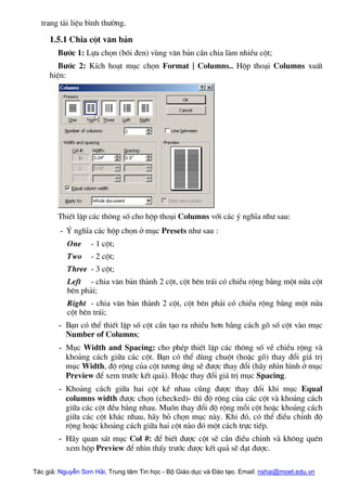 trang tµi liÖu b×nh th−êng.
1.5.1 Chia cét v¨n b¶n
B−íc 1: Lùa chän (b«i ®en) vïng v¨n b¶n cÇn chia lµm nhiÒu cét;
B−íc 2: KÝch ho¹t môc chän Format | Columns.. Hép tho¹i Columns xuÊt
hiÖn:
ThiÕt lËp c¸c th«ng sè cho hép tho¹i Columns víi c¸c ý nghÜa nh− sau:
- ý nghÜa c¸c hép chän ë môc Presets nh− sau :
One - 1 cét;
Two - 2 cét;
Three - 3 cét;
Left - chia v¨n b¶n thµnh 2 cét, cét bªn tr¸i cã chiÒu réng b»ng mét nöa cét
bªn ph¶i;
Right - chia v¨n b¶n thµnh 2 cét, cét bªn ph¶i cã chiÒu réng b»ng mét nöa
cét bªn tr¸i;
- B¹n cã thÓ thiÕt lËp sè cét cÇn t¹o ra nhiÒu h¬n b»ng c¸ch gâ sè cét vµo môc
Number of Columns;
- Môc Width and Spacing: cho phÐp thiÕt lËp c¸c th«ng sè vÒ chiÒu réng vµ
kho¶ng c¸ch gi÷a c¸c cét. B¹n cã thÓ dïng chuét (hoÆc gâ) thay ®æi gi¸ trÞ
môc Width, ®é réng cña cét t−¬ng øng sÏ ®−îc thay ®æi (h·y nh×n h×nh ë môc
Preview ®Ó xem tr−íc kÕt qu¶). HoÆc thay ®æi gi¸ trÞ môc Spacing.
- Kho¶ng c¸ch gi÷a hai cét kÒ nhau còng ®−îc thay ®æi khi môc Equal
columns width ®−îc chän (checked)- th× ®é réng cña c¸c cét vµ kho¶ng c¸ch
gi÷a c¸c cét ®Òu b»ng nhau. Muèn thay ®æi ®é réng mçi cét hoÆc kho¶ng c¸ch
gi÷a c¸c cét kh¸c nhau, h·y bá chän môc nµy. Khi ®ã, cã thÓ ®iÒu chØnh ®é
réng hoÆc kho¶ng c¸ch gi÷a hai cét nµo ®ã mét c¸ch trùc tiÕp.
- H·y quan s¸t môc Col #: ®Ó biÕt ®−îc cét sÏ cÇn ®iÒu chØnh vµ kh«ng quªn
xem hép Preview ®Ó nh×n thÊy tr−íc ®−îc kÕt qu¶ sÏ ®¹t ®−îc.
Tác giả: Nguyễn Sơn Hải, Trung tâm Tin học - Bộ Giáo dục và Đào tạo. Email: nshai@moet.edu.vn
 