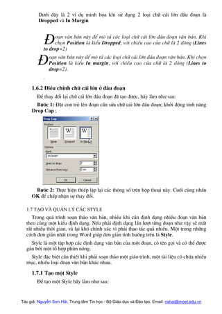 D−íi ®©y lµ 2 vÝ dô minh häa khi sö dông 2 lo¹i ch÷ c¸i lín ®Çu ®o¹n lµ
Dropped vµ In Margin
o¹n v¨n b¶n nµy ®Ó m« t¶ c¸c lo¹i ch÷ c¸i lín ®Çu ®o¹n v¨n b¶n. Khi
chän Position lµ kiÓu Dropped, víi chiÒu cao cña ch÷ lµ 2 dßng (Lines
to drop=2)
o¹n v¨n b¶n nµy ®Ó m« t¶ c¸c lo¹i ch÷ c¸i lín ®Çu ®o¹n v¨n b¶n. Khi chän
Position lµ kiÓu In margin, víi chiÒu cao cña ch÷ lµ 2 dßng (Lines to
drop=2).
.
§
§
1.6.2 §iÒu chØnh ch÷ c¸i lín ë ®Çu ®o¹n
§Ó thay ®æi l¹i ch÷ c¸i lín ®Çu ®o¹n ®· t¹o ®−îc, h·y lµm nh− sau:
B−íc 1: §Æt con trá lªn ®o¹n cÇn söa ch÷ c¸i lín ®Çu ®o¹n; khëi ®éng tÝnh n¨ng
Drop Cap ;
B−íc 2: Thùc hiÖn thiÕp lËp l¹i c¸c th«ng sè trªn hép tho¹i nµy. Cuèi cïng nhÊn
OK ®Ó chÊp nhËn sù thay ®æi.
1.7 T¹o vµ qu¶n lý c¸c Style
Trong qu¸ tr×nh so¹n th¶o v¨n b¶n, nhiÒu khi cÇn ®Þnh d¹ng nhiÒu ®o¹n v¨n b¶n
theo cïng mét kiÓu ®Þnh d¹ng. NÕu ph¶i ®Þnh d¹ng lÇn l−ît tõng ®o¹n nh− vËy sÏ mÊt
rÊt nhiÒu thêi gian, v¶ l¹i khã chÝnh x¸c v× ph¶i thao t¸c qu¸ nhiÒu. Mét trong nh÷ng
c¸ch ®¬n gi¶n nhÊt trong Word gióp ®¬n gi¶n t×nh huèng trªn lµ Style.
Style lµ mét tËp hîp c¸c ®Þnh d¹ng v¨n b¶n cña mét ®o¹n, cã tªn gäi vµ cã thÓ ®−îc
g¸n bëi mét tæ hîp phÝm nãng.
Style ®Æc biÖt cÇn thiÕt khi ph¶i so¹n th¶o mét gi¸o tr×nh, mét tµi liÖu cã chøa nhiÒu
môc, nhiÒu lo¹i ®o¹n v¨n b¶n kh¸c nhau.
1.7.1 T¹o mét Style
§Ó t¹o mét Style h·y lµm nh− sau:
Tác giả: Nguyễn Sơn Hải, Trung tâm Tin học - Bộ Giáo dục và Đào tạo. Email: nshai@moet.edu.vn
 