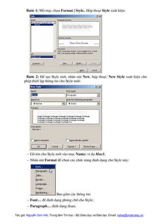 B−íc 1: Më môc chän Format | Style.. Hép tho¹i Style xuÊt hiÖn:
B−íc 2: §Ó t¹o Style míi, nhÊn nót New, hép tho¹i: New Style xuÊt hiÖn cho
phÐp thiÕt lËp th«ng tin cho Style míi:
- Gâ tªn cho Style míi vµo môc Name: vÝ dô Muc1;
- NhÊn nót Format ®Ó chän c¸c chøc n¨ng ®Þnh d¹ng cho Style nµy:
Bao gåm c¸c th«ng tin:
- Font… ®Ó ®Þnh d¹ng ph«ng ch÷ cho Style;
- Paragraph… ®Þnh d¹ng ®o¹n;
Tác giả: Nguyễn Sơn Hải, Trung tâm Tin học - Bộ Giáo dục và Đào tạo. Email: nshai@moet.edu.vn
 