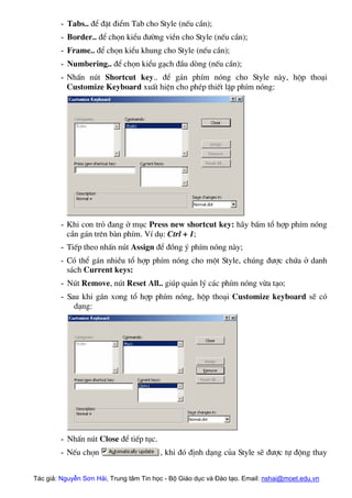 - Tabs.. ®Ó ®Æt ®iÓm Tab cho Style (nÕu cÇn);
- Border.. ®Ó chän kiÓu ®−êng viÒn cho Style (nÕu cÇn);
- Frame.. ®Ó chän kiÓu khung cho Style (nÕu cÇn);
- Numbering.. ®Ó chän kiÓu g¹ch ®Çu dßng (nÕu cÇn);
- NhÊn nót Shortcut key.. ®Ó g¸n phÝm nãng cho Style nµy, hép tho¹i
Customize Keyboard xuÊt hiÖn cho phÐp thiÕt lËp phÝm nãng:
- Khi con trá ®ang ë môc Press new shortcut key: h·y bÊm tæ hîp phÝm nãng
cÇn g¸n trªn bµn phÝm. VÝ dô: Ctrl + 1;
- TiÕp theo nhÊn nót Assign ®Ó ®ång ý phÝm nãng nµy;
- Cã thÓ g¸n nhiÒu tæ hîp phÝm nãng cho mét Style, chóng ®−îc chøa ë danh
s¸ch Current keys:
- Nót Remove, nót Reset All.. gióp qu¶n lý c¸c phÝm nãng võa t¹o;
- Sau khi g¸n xong tæ hîp phÝm nãng, hép tho¹i Customize keyboard sÏ cã
d¹ng:
- NhÊn nót Close ®Ó tiÕp tôc.
- NÕu chän , khi ®ã ®Þnh d¹ng cña Style sÏ ®−îc tù ®éng thay
Tác giả: Nguyễn Sơn Hải, Trung tâm Tin học - Bộ Giáo dục và Đào tạo. Email: nshai@moet.edu.vn
 