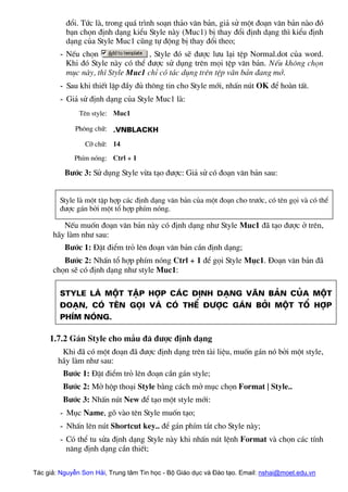 ®æi. Tøc lµ, trong qu¸ tr×nh so¹n th¶o v¨n b¶n, gi¶ sö mét ®o¹n v¨n b¶n nµo ®ã
b¹n chän ®Þnh d¹ng kiÓu Style nµy (Muc1) bÞ thay ®æi ®Þnh d¹ng th× kiÓu ®Þnh
d¹ng cña Style Muc1 còng tù ®éng bÞ thay ®æi theo;
- NÕu chän , Style ®ã sÏ ®−îc l−u l¹i tÖp Normal.dot cña word.
Khi ®ã Style nµy cã thÓ ®−îc sö dông trªn mäi tÖp v¨n b¶n. NÕu kh«ng chän
môc nµy, th× Style Muc1 chØ cã t¸c dông trªn tÖp v¨n b¶n ®ang më.
- Sau khi thiÕt lËp ®Çy ®ñ th«ng tin cho Style míi, nhÊn nót OK ®Ó hoµn tÊt.
- Gi¶ sö ®Þnh d¹ng cña Style Muc1 lµ:
Tªn style: Muc1
Ph«ng ch÷: .VnBlackH
Cì ch÷: 14
PhÝm nãng: Ctrl + 1
B−íc 3: Sö dông Style võa t¹o ®−îc: Gi¶ sö cã ®o¹n v¨n b¶n sau:
Style lµ mét tËp hîp c¸c ®Þnh d¹ng v¨n b¶n cña mét ®o¹n cho tr−íc, cã tªn gäi vµ cã thÓ
®−îc g¸n bëi mét tæ hîp phÝm nãng.
NÕu muèn ®o¹n v¨n b¶n nµy cã ®Þnh d¹ng nh− Style Muc1 ®· t¹o ®−îc ë trªn,
h·y lµm nh− sau:
B−íc 1: §Æt ®iÓm trá lªn ®o¹n v¨n b¶n cÇn ®Þnh d¹ng;
B−íc 2: NhÊn tæ hîp phÝm nãng Ctrl + 1 ®Ó gäi Style Môc1. §o¹n v¨n b¶n ®·
chän sÏ cã ®Þnh d¹ng nh− style Muc1:
Style lµ mét tËp hîp c¸c ®Þnh d¹ng v¨n b¶n cña mét
®o¹n, cã tªn gäi vµ cã thÓ ®−îc g¸n bëi mét tæ hîp
phÝm nãng.
1.7.2 G¸n Style cho mÉu ®· ®−îc ®Þnh d¹ng
Khi ®· cã mét ®o¹n ®· ®−îc ®Þnh d¹ng trªn tµi liÖu, muèn g¸n nã bëi mét style,
h·y lµm nh− sau:
B−íc 1: §Æt ®iÓm trá lªn ®o¹n cÇn g¸n style;
B−íc 2: Më hép tho¹i Style b»ng c¸ch më môc chän Format | Style..
B−íc 3: NhÊn nót New ®Ó t¹o mét style míi:
- Môc Name, gâ vµo tªn Style muèn t¹o;
- NhÊn lªn nót Shortcut key.. ®Ó g¸n phÝm t¾t cho Style nµy;
- Cã thÓ tu söa ®Þnh d¹ng Style nµy khi nhÊn nót lÖnh Format vµ chän c¸c tÝnh
n¨ng ®Þnh d¹ng cÇn thiÕt;
Tác giả: Nguyễn Sơn Hải, Trung tâm Tin học - Bộ Giáo dục và Đào tạo. Email: nshai@moet.edu.vn
 
