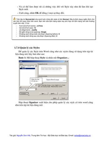 - Vµ cã thÓ lµm ®−îc tÊt c¶ nh÷ng viÖc ®èi víi Style nµy nh− ®· lµm khi t¹o
Style míi.
- Cuèi cïng, nhÊn OK ®Ó ®ång ý mäi sù thay ®æi.
Trªn tÖp tin Normal.dot cña word lu«n chøa s½n style cã tªn Normal. §©y lµ ®Þnh d¹ng ngÇm ®Þnh cho
v¨n b¶n khi so¹n th¶o trªn word. B¹n nªn söa ®Þnh d¹ng style nµy phï hîp víi ®Þnh d¹ng v¨n b¶n th−êng
xuyªn lµm viÖc. VÝ dô:
- Font ch÷ (Font name): .vnTime
- Cì ch÷ (Font size): 13
- LÒ (Alignment) : Justify
- §é gi·n dßng (Line spacing): Single
- Kho¶ng c¸ch dßng tr−íc cña ®o¹n (Spacing before): 6
- Kho¶ng c¸ch dßng sau cña ®o¹n (Spacing after): 4
1.7.4 Qu¶n lý c¸c Styles
§Ó qu¶n lý c¸c Style trªn Word còng nh− c¸c styles ®ang sö dông trªn tÖp tµi
liÖu ®ang më, h·y lµm nh− sau:
B−íc 1: Më hép tho¹i Style vµ nhÊn nót Organizer..:
NhÊn lªn ®©y
®Ó tiÕp tôc..
Hép tho¹i Oganizer xuÊt hiÖn cho phÐp qu¶n lý c¸c style cã trªn word còng
nh− trªn tÖp tµi liÖu ®ang më:
Tác giả: Nguyễn Sơn Hải, Trung tâm Tin học - Bộ Giáo dục và Đào tạo. Email: nshai@moet.edu.vn
 