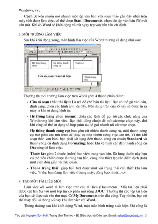 Windows, vv..
C¸ch 3: NÕu muèn më nhanh mét tÖp v¨n b¶n võa so¹n th¶o gÇn ®©y nhÊt trªn
m¸y tÝnh ®ang lµm viÖc, cã thÓ chän Start | Documents, chän tªn tÖp v¨n b¶n (Word)
cÇn më. Khi ®ã Word sÏ khëi ®éng vµ më ngay tÖp v¨n b¶n võa chØ ®Þnh.
3. M«i tr−êng lµm viÖc
Sau khi khëi ®éng xong, mµn h×nh lµm viÖc cña Word th−êng cã d¹ng nh− sau:
Cöa sæ so¹n th¶o tµi liÖu
HÖ thèng b¶ng
chän
HÖ thèng thanh
c«ng cô
Th−íc kÎ
Thanh tr¹ng
th¸i
Th−êng th× m«i tr−êng lµm viÖc trªn Word gåm 4 thµnh phÇn chÝnh:
- Cöa sæ so¹n th¶o tµi liÖu: Lµ n¬i ®Ó chÕ b¶n tµi liÖu. B¹n cã thÓ gâ v¨n b¶n,
®Þnh d¹ng, chÌn c¸c h×nh ¶nh lªn ®©y. Néi dung trªn cöa sæ nµy sÏ ®−îc in ra
m¸y in khi sö dông lÖnh in.
- HÖ thèng b¶ng chän (menu): chøa c¸c lÖnh ®Ó gäi tíi c¸c chøc n¨ng cña
Word trong khi lµm viÖc. B¹n ph¶i dïng chuét ®Ó më c¸c môc chän nµy, ®«i
khi còng cã thÓ sö dông tæ hîp phÝm t¾t ®Ó gäi nhanh tíi c¸c môc chän.
- HÖ thèng thanh c«ng cô: bao gåm rÊt nhiÒu thanh c«ng cô, mçi thanh c«ng
cô bao gåm c¸c nót lÖnh ®Ó phôc vô mét nhãm c«ng viÖc nµo ®ã. VÝ dô: khi
so¹n th¶o v¨n b¶n, b¹n ph¶i sö dông ®Õn thanh c«ng cô chuÈn Standard vµ
thanh c«ng cô ®Þnh d¹ng Formating; hoÆc khi vÏ h×nh cÇn ®Õn thanh c«ng cô
Drawing ®Ó lµm viÖc.
- Th−íc kÎ: gåm 2 th−íc (ruler) bao viÒn trang v¨n b¶n. Sö dông th−íc nµy b¹n
cã thÓ ®iÒu chØnh ®−îc lÒ trang v¨n b¶n, còng nh− thiÕt lËp c¸c ®iÓm dÞch (tab)
mét c¸ch ®¬n gi¶n vµ trùc quan.
- Thanh tr¹ng th¸i: gióp b¹n biÕt ®−îc mét vµi tr¹ng th¸i cÇn thiÕt khi lµm
viÖc. VÝ dô: b¹n ®ang lµm viÖc ë trang mÊy, dßng bao nhiªu, .v.v.
4. T¹o mét tµi liÖu míi
Lµm viÖc víi word lµ lµm viÖc trªn c¸c tµi liÖu (Documents). Mçi tµi liÖu ph¶i
®−îc cÊt lªn ®Üa víi mét tÖp tin cã phÇn më réng .DOC. Th−êng th× c¸c tÖp tµi liÖu
cña b¹n sÏ ®−îc cÊt vµo th− môc C:My Documents trªn ®Üa cøng. Tuy nhiªn, b¹n cã
thÓ thay ®æi l¹i th«ng sè nµy khi lµm viÖc víi Word.
Th«ng th−êng sau khi khëi ®éng Word, mét mµn h×nh tr¾ng xuÊt hiÖn. §ã còng lµ
Tác giả: Nguyễn Sơn Hải, Trung tâm Tin học - Bộ Giáo dục và Đào tạo. Email: nshai@moet.edu.vn 3
 