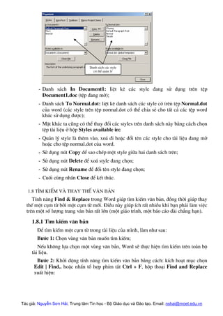 Danh s¸ch c¸c style
cã thÓ qu¶n lý
- Danh s¸ch In Document1: liÖt kª c¸c style ®ang sö dông trªn tÖp
Document1.doc (tÖp ®ang më);
- Danh s¸ch To Normal.dot: liÖt kª danh s¸ch c¸c style cã trªn tÖp Normal.dot
cña word (c¸c style trªn tÖp normal.dot cã thÓ chia sÎ cho tÊt c¶ c¸c tÖp word
kh¸c sö dông ®−îc);
- MÆt kh¸c ta còng cã thÓ thay ®æi c¸c styles trªn danh s¸ch nµy b»ng c¸ch chän
tÖp tµi liÖu ë hép Styles available in:
- Qu¶n lý style lµ thªm vµo, xo¸ ®i hoÆc ®æi tªn c¸c style cho tµi liÖu ®ang më
hoÆc cho tÖp normal.dot cña word.
- Sö dông nót Copy ®Ó sao chÐp mét style gi÷a hai danh s¸ch trªn;
- Sö dông nót Delete ®Ó xo¸ style ®ang chän;
- Sö dông nót Rename ®Ó ®æi tªn style ®ang chän;
- Cuèi cïng nhÊn Close ®Ó kÕt thóc.
1.8 T×m kiÕm vµ thay thÕ v¨n b¶n
TÝnh n¨ng Find & Replace trong Word gióp t×m kiÕm v¨n b¶n, ®ång thêi gióp thay
thÕ mét côm tõ bëi mét côm tõ míi. §iÒu nµy gióp Ých rÊt nhiÒu khi b¹n ph¶i lµm viÖc
trªn mét sè l−îng trang v¨n b¶n rÊt lín (mét gi¸o tr×nh, mét b¸o c¸o dµi ch¼ng h¹n).
1.8.1 T×m kiÕm v¨n b¶n
§Ó t×m kiÕm mét côm tõ trong tµi liÖu cña m×nh, lµm nh− sau:
B−íc 1: Chän vïng v¨n b¶n muèn t×m kiÕm;
NÕu kh«ng lùa chän mét vïng v¨n b¶n, Word sÏ thùc hiÖn t×m kiÕm trªn toµn bé
tµi liÖu.
B−íc 2: Khëi ®éng tÝnh n¨ng t×m kiÕm v¨n b¶n b»ng c¸ch: kÝch ho¹t môc chän
Edit | Find.. hoÆc nhÊn tæ hîp phÝm t¾t Ctrl + F, hép tho¹i Find and Replace
xuÊt hiÖn:
Tác giả: Nguyễn Sơn Hải, Trung tâm Tin học - Bộ Giáo dục và Đào tạo. Email: nshai@moet.edu.vn
 