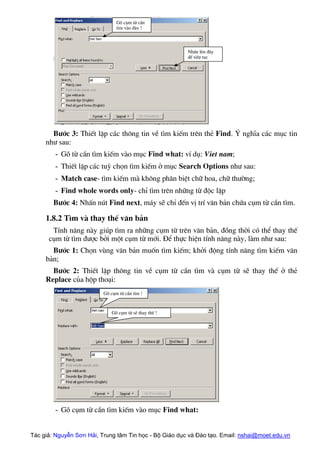 Tác giả: Nguyễn Sơn Hải, Trung tâm Tin học - Bộ Giáo dục và Đào tạo. Email: nshai@moet.edu.vn
B−íc 3: ThiÕt lËp c¸c th«ng tin vÒ t×m kiÕm trªn thÎ Find. ý nghÜa c¸c môc tin
nh− sau:
- Gâ tõ cÇn t×m kiÕm vµo môc Find what: vÝ dô: Viet nam;
- ThiÕt lËp c¸c tuú chän t×m kiÕm ë môc Search Options nh− sau:
- Match case- t×m kiÕm mµ kh«ng ph©n biÖt ch÷ hoa, ch÷ th−êng;
- Find whole words only- chØ t×m trªn nh÷ng tõ ®éc lËp
B−íc 4: NhÊn nót Find next, m¸y sÏ chØ ®Õn vÞ trÝ v¨n b¶n chøa côm tõ cÇn t×m.
1.8.2 T×m vµ thay thÕ v¨n b¶n
TÝnh n¨ng nµy gióp t×m ra nh÷ng côm tõ trªn v¨n b¶n, ®ång thêi cã thÓ thay thÕ
côm tõ t×m ®−îc bëi mét côm tõ míi. §Ó thùc hiÖn tÝnh n¨ng nµy, lµm nh− sau:
B−íc 1: Chän vïng v¨n b¶n muèn t×m kiÕm; khëi ®éng tÝnh n¨ng t×m kiÕm v¨n
b¶n;
B−íc 2: ThiÕt lËp th«ng tin vÒ côm tõ cÇn t×m vµ côm tõ sÏ thay thÕ ë thÎ
Replace cña hép tho¹i:
Gâ côm tõ sÏ thay thÕ !
Gâ côm tõ cÇn t×m !
Gâ côm tõ cÇn
t×m vµo ®©y !
NhÊn lªn ®©y
®Ó tiÕp tôc
- Gâ côm tõ cÇn t×m kiÕm vµo môc Find what:
 