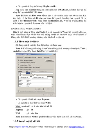 - Gâ côm tõ sÏ thay thÕ ë môc Replace with:
Hép tho¹i trªn thiÕt lËp th«ng tin t×m kiÕm côm tõ Viet nam, nÕu t×m thÊy cã thÓ
thay thÕ côm tõ ®ã bëi ViÖt Nam.
B−íc 3: NhÊn nót Find next ®Ó t×m ®Õn vÞ trÝ v¨n b¶n chøa côm tõ cÇn t×m. Khi
t×m thÊy, cã thÓ bÊm nót Replace ®Ó thay thÕ côm tõ t×m ®−îc bëi côm tõ ®· chØ
®Þnh ë môc Replace with: hoÆc nhÊn nót Replace All, Word sÏ tù ®éng thay thÕ
toµn bé c¸c côm tõ sÏ t×m ®−îc nh− chØ ®Þnh.
1.9 TÝnh n¨ng AutoCorrect
§©y lµ tÝnh n¨ng tù ®éng söa lçi chÝnh t¶ rÊt m¹nh trªn Word. Nã gióp tèc ®é so¹n
th¶o v¨n b¶n cña b¹n nhanh h¬n nhê nh÷ng tõ viÕt t¾t vµ tr¸nh ®−îc c¸c lçi chÝnh t¶
kh«ng cÇn thiÕt bëi kh¶ n¨ng tù ®éng söa lçi chÝnh t¶ cña nã.
1.9.1 Thªm mét tõ viÕt t¾t
§Ó thªm mét tõ viÕt t¾t, thùc hiÖn theo c¸c b−íc sau:
B−íc 1: Khëi ®éng tÝnh n¨ng AutoCorrect b»ng c¸ch më môc chän lÖnh: Tools |
AutoCorrect.., Hép tho¹i AutoCorrect xuÊt hiÖn:
Côm tõ sÏ thay thÕ
Côm tõ viÕt t¾t
- Gâ côm tõ viÕt t¾t vµo môc Replace:
- Gâ côm tõ sÏ thay thÕ vµo môc With:
VÝ dô: muèn viÕt t¾t tõ v¨n b¶n bëi vb th×:
Replace gâ vb
With gâ v¨n b¶n
B−íc 2: NhÊn nót Add ®Ó ghi thªm tõ nµy vµo danh s¸ch viÕt t¾t cña Word.
1.9.2 Xo¸ ®i mét tõ viÕt t¾t
Tác giả: Nguyễn Sơn Hải, Trung tâm Tin học - Bộ Giáo dục và Đào tạo. Email: nshai@moet.edu.vn
 