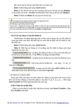 §Ó xo¸ ®i mét tõ viÕt t¾t, thùc hiÖn theo c¸c b−íc sau:
B−íc 1: Khëi ®éng tÝnh n¨ng AutoCorrect;
B−íc 2: T×m ®Õn tõ viÕt t¾t cÇn xo¸ b»ng c¸ch gâ tõ viÕt t¾t vµo môc Replace.
VÝ dô muèn xo¸ tõ vb – v¨n b¶n võa thiÕt lËp ë trªn, h·y gâ vb vµo môc Replace;
B−íc 3: NhÊn nót Delete ®Ó xo¸ côm tõ viÕt t¾t nµy.
Khi chóng ta so¹n th¶o trªn Word, th−êng hay gÆp ph¶i lçi sau:
NÕu gâ ch÷ thi, m¸y sÏ tù ®éng söa thµnh thI
Gâ ch÷ thiÖn, m¸y tù ®éng söa thµnh thIÖn
Tøc lµ ch÷ i (i th−êng) sÏ tù ®éng chuyÓn thµnh I (I hoa). Lçi nµy do AutoCorect ®Æt söa lçi chÝnh t¶ i
thµnh I (v× trong tiÕng Anh I cã nghÜa lµ t«i, vµ chóng lu«n ®−îc viÕt in hoa trong c©u). §Ó söa lçi nµy, h·y
thùc hiÖn xo¸ ®i kiÓu viÕt t¾t ch÷ i bëi tÝnh n¨ng Delete cña AutoCorrect.
1.9.3 C¸c tuú chän vÒ söa lçi chÝnh t¶
AutoCorrect cho phÐp thiÕt lËp mét sè tÝnh chÊt tù ®éng söa c¸c lçi chÝnh t¶
trong qu¸ tr×nh so¹n th¶o. §Ó thiÕt lËp c¸c tÝnh chÊt tù ®éng söa lçi chÝnh t¶, h·y
lµm nh− sau:
B−íc 1: Khëi ®éng tÝnh n¨ng AutoCorrect;
B−íc 2: ThiÕt lËp c¸c th«ng sè vÒ tù ®éng söa lçi chÝnh t¶ b»ng c¸ch chän
(checked) c¸c môc sau:
- tù ®éng söa nh÷ng tõ nÕu cã 2 ký tù hoa ®Çu dßng sÏ
chØ ®Ó l¹i ký tù hoa ®Çu tiªn. VÝ dô TWo sÏ tù ®éng söa thµnh Two;
- tù ®éng söa ký tù ®Çu tiªn cña mét c©u thµnh ký tù in
hoa;
- viÕt in hoa cho ký tù ®Çu tiªn cña ngµy. VÝ dô: sÏ
lu«n söa lµ Monday;
- tù ®éng söa lçi kiÓu nh− cAPS LOCK khi bËt
nhÇm phÝm Caps lock. Khi ®ã m¸y sÏ söa thµnh Caps lock.
1.10 ChÌn ký tù ®Æc biÖt
Trong qu¸ tr×nh so¹n th¶o v¨n b¶n, nhiÒu lóc chóng ta cÇn chÌn mét sè ký tù ®Æc
biÖt vµo tµi liÖu (kh«ng cã trªn bµn phÝm) vÝ dô nh−: ∀, ∑, ↑, ↓, ±, ≥, ... TÝnh n¨ng
Insert Symbol cña Word gióp ®¬n gi¶n lµm viÖc nµy.
1.10.1 ChÌn ký tù ®Æc biÖt
Chän vÞ trÝ cÇn ®¨t ký tù ®Æc biÖt, tiÕp theo më môc chän Insert | Symbol… Hép
tho¹i Symbol xuÊt hiÖn:
Tác giả: Nguyễn Sơn Hải, Trung tâm Tin học - Bộ Giáo dục và Đào tạo. Email: nshai@moet.edu.vn
 