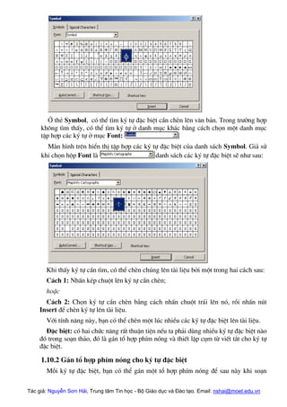 ë thÎ Symbol, cã thÓ t×m ký tù ®Æc biÖt cÇn chÌn lªn v¨n b¶n. Trong tr−êng hîp
kh«ng t×m thÊy, cã thÓ t×m ký tù ë danh môc kh¸c b»ng c¸ch chän mét danh môc
tËp hîp c¸c ký tù ë môc Font:
Mµn h×nh trªn hiÓn thÞ tËp hîp c¸c ký tù ®Æc biÖt cña danh s¸ch Symbol. Gi¶ sö
khi chän hép Font lµ danh s¸ch c¸c ký tù ®Æc biÖt sÏ nh− sau:
Khi thÊy ký tù cÇn t×m, cã thÓ chÌn chóng lªn tµi liÖu bëi mét trong hai c¸ch sau:
C¸ch 1: NhÊn kÐp chuét lªn ký tù cÇn chÌn;
hoÆc
C¸ch 2: Chän ký tù cÇn chÌn b»ng c¸ch nhÊn chuét tr¸i lªn nã, råi nhÊn nót
Insert ®Ó chÌn ký tù lªn tµi liÖu.
Víi tÝnh n¨ng nµy, b¹n cã thÓ chÌn mét lóc nhiÒu c¸c ký tù ®Æc biÖt lªn tµi liÖu.
§Æc biÖt: cã hai chøc n¨ng rÊt thuËn tiÖn nÕu ta ph¶i dïng nhiÒu ký tù ®Æc biÖt nµo
®ã trong so¹n th¶o, ®ã lµ g¸n tæ hîp phÝm nãng vµ thiÕt lËp côm tõ viÕt t¾t cho ký tù
®Æc biÖt.
1.10.2 G¸n tæ hîp phÝm nãng cho ký tù ®Æc biÖt
Mçi ký tù ®Æc biÖt, b¹n cã thÓ g¸n mét tæ hîp phÝm nãng ®Ó sau nµy khi so¹n
Tác giả: Nguyễn Sơn Hải, Trung tâm Tin học - Bộ Giáo dục và Đào tạo. Email: nshai@moet.edu.vn
 