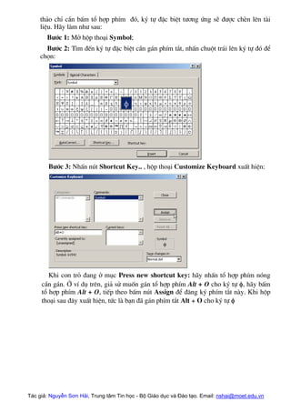 th¶o chØ cÇn bÊm tæ hîp phÝm ®ã, ký tù ®Æc biÖt t−¬ng øng sÏ ®−îc chÌn lªn tµi
liÖu. H·y lµm nh− sau:
B−íc 1: Më hép tho¹i Symbol;
B−íc 2: T×m ®Õn ký tù ®Æc biÖt cÇn g¸n phÝm t¾t, nhÊn chuét tr¸i lªn ký tù ®ã ®Ó
chän:
B−íc 3: NhÊn nót Shortcut Key.. , hép tho¹i Customize Keyboard xuÊt hiÖn:
Khi con trá ®ang ë môc Press new shortcut key: h·y nhÊn tæ hîp phÝm nãng
cÇn g¸n. ë vÝ dô trªn, gi¶ sö muèn g¸n tæ hîp phÝm Alt + O cho ký tù φ, h·y bÊm
tæ hîp phÝm Alt + O, tiÕp theo bÊm nót Assign ®Ó ®¨ng ký phÝm t¾t nµy. Khi hép
tho¹i sau ®©y xuÊt hiÖn, tøc lµ b¹n ®· g¸n phÝm t¾t Alt + O cho ký tù φ
Tác giả: Nguyễn Sơn Hải, Trung tâm Tin học - Bộ Giáo dục và Đào tạo. Email: nshai@moet.edu.vn
 