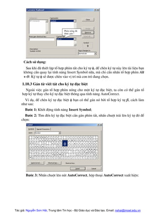 PhÝm nãng ®·
®−îc g¸n !
C¸ch sö dông:
Sau khi ®· thiÕt lËp tæ hîp phÝm t¾t cho ký tù φ, ®Ó chÌn ký tù nµy lªn tµi liÖu b¹n
kh«ng cÇn quay l¹i tÝnh n¨ng Insert Symbol n÷a, mµ chØ cÇn nhÊn tæ hîp phÝm Alt
+ O. Ký tù φ sÏ ®−îc chÌn vµo vÞ trÝ mµ con trá ®ang chän.
1.10.3 G¸n tõ viÕt t¾t cho ký tù ®Æc biÖt
Ngoµi viÖc g¸n tæ hîp phÝm nãng cho mét ký tù ®Æc biÖt, ta cßn cã thÓ g¸n tæ
hîp ký tù thay cho ký tù ®Æc biÖt th«ng qua tÝnh n¨ng AutoCorrect.
VÝ dô, ®Ó chÌn ký tù ®Æc biÖt φ b¹n cã thÓ g¸n nã bëi tæ hîp ký tù fi, c¸ch lµm
nh− sau:
B−íc 1: Khëi ®éng tÝnh n¨ng Insert Symbol;
B−íc 2: T×m ®Õn ký tù ®Æc biÖt cÇn g¸n phÝm t¾t, nhÊn chuét tr¸i lªn ký tù ®ã ®Ó
chän:
B−íc 3: NhÊn chuét lªn nót AutoCorrect, hép tho¹i AutoCorrect xuÊt hiÖn:
Tác giả: Nguyễn Sơn Hải, Trung tâm Tin học - Bộ Giáo dục và Đào tạo. Email: nshai@moet.edu.vn
 