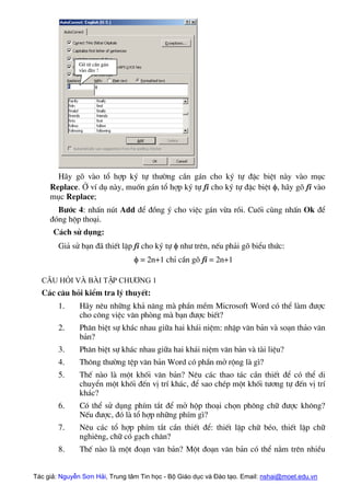 Gâ tõ cÇn g¸n
vµo ®©y !
H·y gâ vµo tæ hîp ký tù th−êng cÇn g¸n cho ký tù ®Æc biÖt nµy vµo môc
Replace. ë vÝ dô nµy, muèn g¸n tæ hîp ký tù fi cho ký tù ®Æc biÖt φ, h·y gâ fi vµo
môc Replace;
B−íc 4: nhÊn nót Add ®Ó ®ång ý cho viÖc g¸n võa råi. Cuèi cïng nhÊn Ok ®Ó
®ãng hép tho¹i.
C¸ch sö dông:
Gi¶ sö b¹n ®· thiÕt lËp fi cho ký tù φ nh− trªn, nÕu ph¶i gâ biÓu thøc:
φ = 2n+1 chØ cÇn gâ fi = 2n+1
C©u hái vµ bµi tËp Ch−¬ng 1
C¸c c©u hái kiÓm tra lý thuyÕt:
1. H·y nªu nh÷ng kh¶ n¨ng mµ phÇn mÒm Microsoft Word cã thÓ lµm ®−îc
cho c«ng viÖc v¨n phßng mµ b¹n ®−îc biÕt?
2. Ph©n biÖt sù kh¸c nhau gi÷a hai kh¸i niÖm: nhËp v¨n b¶n vµ so¹n th¶o v¨n
b¶n?
3. Ph©n biÖt sù kh¸c nhau gi÷a hai kh¸i niÖm v¨n b¶n vµ tµi liÖu?
4. Th«ng th−êng tÖp v¨n b¶n Word cã phÇn më réng lµ g×?
5. ThÕ nµo lµ mét khèi v¨n b¶n? Nªu c¸c thao t¸c cÇn thiÕt ®Ó cã thÓ di
chuyÓn mét khèi ®Õn vÞ trÝ kh¸c, ®Ó sao chÐp mét khèi t−¬ng tù ®Õn vÞ trÝ
kh¸c?
6. Cã thÓ sö dông phÝm t¾t ®Ó më hép tho¹i chän ph«ng ch÷ ®−îc kh«ng?
NÕu ®−îc, ®ã lµ tæ hîp nh÷ng phÝm g×?
7. Nªu c¸c tæ hîp phÝm t¾t cÇn thiÕt ®Ó: thiÕt lËp ch÷ bÐo, thiÕt lËp ch÷
nghiªng, ch÷ cã g¹ch ch©n?
8. ThÕ nµo lµ mét ®o¹n v¨n b¶n? Mét ®o¹n v¨n b¶n cã thÓ n»m trªn nhiÒu
Tác giả: Nguyễn Sơn Hải, Trung tâm Tin học - Bộ Giáo dục và Đào tạo. Email: nshai@moet.edu.vn
 