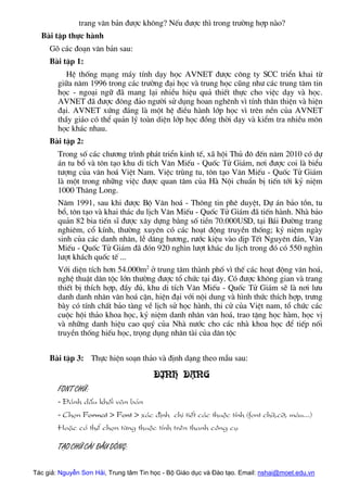 trang v¨n b¶n ®−îc kh«ng? NÕu ®−îc th× trong tr−êng hîp nµo?
Bµi tËp thùc hµnh
Gâ c¸c ®o¹n v¨n b¶n sau:
Bµi tËp 1:
HÖ thèng m¹ng m¸y tÝnh d¹y häc AVNET ®−îc c«ng ty SCC triÓn khai tõ
gi÷a n¨m 1996 trong c¸c tr−êng ®¹i häc vµ trung häc còng nh− c¸c trung t©m tin
häc - ngo¹i ng÷ ®· mang l¹i nhiÒu hiÖu qu¶ thiÕt thùc cho viÖc d¹y vµ häc.
AVNET ®· ®−îc ®«ng ®¶o ng−êi sö dông hoan nghªnh v× tÝnh th©n thiÖn vµ hiÖn
®¹i. AVNET xøng ®¸ng lµ mét hÖ ®iÒu hµnh líp häc v× trªn nÒn cña AVNET
thÇy gi¸o cã thÓ qu¶n lý toµn diÖn líp häc ®ång thêi d¹y vµ kiÓm tra nhiÒu m«n
häc kh¸c nhau.
Bµi tËp 2:
Trong sè c¸c ch−¬ng tr×nh ph¸t triÓn kinh tÕ, x· héi Thñ ®« ®Õn n¨m 2010 cã dù
¸n tu bæ vµ t«n t¹o khu di tÝch V¨n MiÕu - Quèc Tö Gi¸m, n¬i ®−îc coi lµ biÓu
t−îng cña v¨n ho¸ ViÖt Nam. ViÖc trïng tu, t«n t¹o V¨n MiÕu - Quèc Tö Gi¸m
lµ mét trong nh÷ng viÖc ®−îc quan t©m cña Hµ Néi chuÈn bÞ tiÕn tíi kû niÖm
1000 Th¨ng Long.
N¨m 1991, sau khi ®−îc Bé V¨n ho¸ - Th«ng tin phª duyÖt, Dù ¸n b¶o tån, tu
bæ, t«n t¹o vµ khai th¸c du lÞch V¨n MiÕu - Quèc Tö Gi¸m ®· tiÕn hµnh. Nhµ b¶o
qu¶n 82 bia tiÕn sÜ ®−îc x©y dùng b»ng sè tiÒn 70.000USD, t¹i B¸i §−êng trang
nghiªm, cæ kÝnh, th−êng xuyªn cã c¸c ho¹t ®éng truyÒn thèng; kû niÖm ngµy
sinh cña c¸c danh nh©n, lÔ d©ng h−¬ng, r−íc kiÖu vµo dÞp TÕt Nguyªn ®¸n, V¨n
MiÕu - Quèc Tö Gi¸m ®· ®ãn 920 ngh×n l−ît kh¸c du lÞch trong ®ã cã 550 ngh×n
l−ît kh¸ch quèc tÕ ...
Víi diÖn tÝch h¬n 54.000m2
ë trung t©m thµnh phè v× thÕ c¸c ho¹t ®éng v¨n ho¸,
nghÖ thuËt d©n téc lín th−êng ®−îc tæ chøc t¹i ®©y. Cã ®−îc kh«ng gian vµ trang
thiÕt bÞ thÝch hîp, ®Çy ®ñ, khu di tÝch V¨n MiÕu - Quèc Tö Gi¸m sÏ lµ n¬i l−u
danh danh nh©n v¨n ho¸ cËn, hiÖn ®¹i víi néi dung vµ h×nh thøc thÝch hîp, tr−ng
bµy cã tÝnh chÊt b¶o tµng vÒ lÞch sö häc hµnh, thi cö cña ViÖt nam, tæ chøc c¸c
cuéc héi th¶o khoa häc, kû niÖm danh nh©n v¨n ho¸, trao tÆng häc hµm, häc vÞ
vµ nh÷ng danh hiÖu cao quý cña Nhµ n−íc cho c¸c nhµ khoa häc ®Ó tiÕp nèi
truyÒn thèng hiÕu häc, träng dông nh©n tµi cña d©n téc
Bµi tËp 3: Thùc hiÖn so¹n th¶o vµ ®Þnh d¹ng theo mÉu sau:
§Þnh d¹ng
Font ch÷:
- §¸nh dÊu khèi v¨n b¶n
- Chän Format > Font > x¸c ®Þnh chi tiÕt c¸c thuéc tÝnh (font ch÷,cì, mµu...)
HoÆc cã thÓ chän tõng thuéc tÝnh trªn thanh c«ng cô
T¹o ch÷ c¸i ®Çu dßng:
Tác giả: Nguyễn Sơn Hải, Trung tâm Tin học - Bộ Giáo dục và Đào tạo. Email: nshai@moet.edu.vn
 