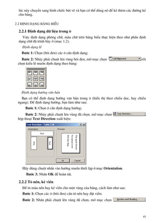 lóc nµy chuyÓn sang h×nh chiÕc bót vÏ vµ b¹n cã thÓ dïng nã ®Ó kÎ thªm c¸c ®−êng kÎ
cho b¶ng.
2.2 §Þnh d¹ng b¶ng biÓu
2.2.1 §Þnh d¹ng d÷ liÖu trong «
ViÖc ®Þnh d¹ng ph«ng ch÷, mµu ch÷ trªn b¶ng biÓu thùc hiÖn theo nh− phÇn ®Þnh
d¹ng ch÷ ®· tr×nh bµy ë (môc 1.2).
§Þnh d¹ng lÒ
B−íc 1: Chän (b«i ®en) c¸c « cÇn ®Þnh d¹ng;
B−íc 2: Nh¸y ph¶i chuét lªn vïng b«i ®en, më môc chän råi
chän kiÓu lÒ muèn ®Þnh d¹ng theo b¶ng:
§Þnh d¹ng h−íng v¨n b¶n
B¹n cã thÓ ®Þnh d¹ng h−íng v¨n b¶n trong « (hiÓn thÞ theo chiÒu däc, hay chiÒu
ngang). §Ó ®Þnh d¹ng h−íng, b¹n lµm nh− sau:
B−íc 1: Chän « cÇn ®Þnh d¹ng h−íng;
B−íc 2: Nh¸y ph¶i chuét lªn vïng ®· chän, më môc chän ,
hép tho¹i Text Direction xuÊt hiÖn:
H·y dïng chuét nhÊn vµo h−íng muèn thiÕt lËp ë môc Orientation.
B−íc 3: NhÊn OK ®Ó hoµn tÊt.
2.2.2 T« nÒn, kÎ viÒn
§Ó t« mµu nÒn hay kÎ viÒn cho mét vïng cña b¶ng, c¸ch lµm nh− sau:
B−íc 1: Chän c¸c « (b«i ®en) cÇn t« nÒn hay ®Æt viÒn;
B−íc 2: NhÊn ph¶i chuét lªn vïng ®· chän, më môc chän .
45
 