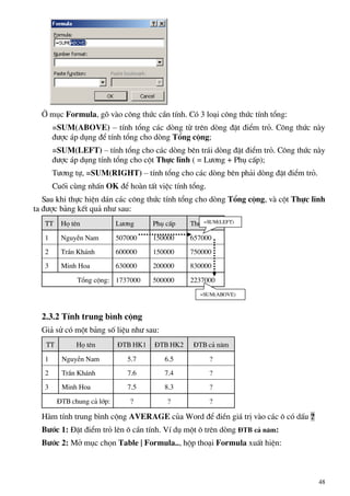 ë môc Formula, gâ vµo c«ng thøc cÇn tÝnh. Cã 3 lo¹i c«ng thøc tÝnh tæng:
=SUM(ABOVE) – tÝnh tæng c¸c dßng tõ trªn dßng ®Æt ®iÓm trá. C«ng thøc nµy
®−îc ¸p dông ®Ó tÝnh tæng cho dßng Tæng céng;
=SUM(LEFT) – tÝnh tæng cho c¸c dßng bªn tr¸i dßng ®Æt ®iÓm trá. C«ng thøc nµy
®−îc ¸p dông tÝnh tæng cho cét Thùc lÜnh ( = L−¬ng + Phô cÊp);
T−¬ng tù, =SUM(RIGHT) – tÝnh tæng cho c¸c dßng bªn ph¶i dßng ®Æt ®iÓm trá.
Cuèi cïng nhÊn OK ®Ó hoµn tÊt viÖc tÝnh tæng.
Sau khi thùc hiÖn d¸n c¸c c«ng thøc tÝnh tæng cho dßng Tæng céng, vµ cét Thùc lÜnh
ta ®−îc b¶ng kÕt qu¶ nh− sau:
TT Hä tªn L−¬ng Phô cÊp Thùc lÜnh
1 NguyÔn Nam 507000 150000 657000
2 TrÇn Kh¸nh 600000 150000 750000
3 Minh Hoa 630000 200000 830000
Tæng céng: 1737000 500000 2237000
=SUM(LEFT)
=SUM(ABOVE)
2.3.2 TÝnh trung b×nh céng
Gi¶ sö cã mét b¶ng sè liÖu nh− sau:
TT Hä tªn §TB HK1 §TB HK2 §TB c¶ n¨m
1 NguyÔn Nam 5.7 6.5 ?
2 TrÇn Kh¸nh 7.6 7.4 ?
3 Minh Hoa 7.5 8.3 ?
§TB chung c¶ líp: ? ? ?
Hµm tÝnh trung b×nh céng AVERAGE cña Word ®Ó ®iÒn gi¸ trÞ vµo c¸c « cã dÊu ?
B−íc 1: §Æt ®iÓm trá lªn « cÇn tÝnh. VÝ dô mét « trªn dßng §TB c¶ n¨m:
B−íc 2: Më môc chän Table | Formula.., hép tho¹i Formula xuÊt hiÖn:
48
 