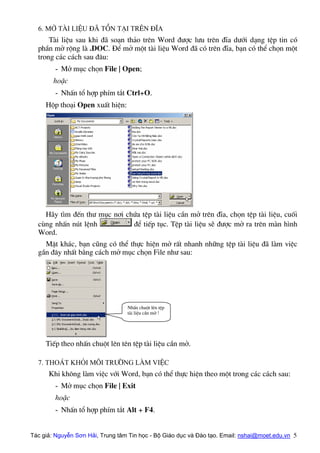 6. Më tµi liÖu ®∙ tån t¹i trªn ®Üa
Tµi liÖu sau khi ®· so¹n th¶o trªn Word ®−îc l−u trªn ®Üa d−íi d¹ng tÖp tin cã
phÇn më réng lµ .DOC. §Ó më mét tµi liÖu Word ®· cã trªn ®Üa, b¹n cã thÓ chän mét
trong c¸c c¸ch sau ®©u:
- Më môc chän File | Open;
hoÆc
- NhÊn tæ hîp phÝm t¾t Ctrl+O.
Hép tho¹i Open xuÊt hiÖn:
H·y t×m ®Õn th− môc n¬i chøa tÖp tµi liÖu cÇn më trªn ®Üa, chän tÖp tµi liÖu, cuèi
cïng nhÊn nót lÖnh ®Ó tiÕp tôc. TÖp tµi liÖu sÏ ®−îc më ra trªn mµn h×nh
Word.
MÆt kh¸c, b¹n còng cã thÓ thùc hiÖn më rÊt nhanh nh÷ng tÖp tµi liÖu ®· lµm viÖc
gÇn ®©y nhÊt b»ng c¸ch më môc chän File nh− sau:
NhÊn chuét lªn tÖp
tµi liÖu cÇn më !
TiÕp theo nhÊn chuét lªn tªn tÖp tµi liÖu cÇn më.
7. Tho¸t khái m«i tr−êng lµm viÖc
Khi kh«ng lµm viÖc víi Word, b¹n cã thÓ thùc hiÖn theo mét trong c¸c c¸ch sau:
- Më môc chän File | Exit
hoÆc
- NhÊn tæ hîp phÝm t¾t Alt + F4.
Tác giả: Nguyễn Sơn Hải, Trung tâm Tin học - Bộ Giáo dục và Đào tạo. Email: nshai@moet.edu.vn 5
 