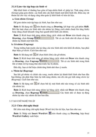 3.1.4 Lµm viÖc tËp hîp c¸c h×nh vÏ
Mét khèi h×nh vÏ th−êng bao gåm tæ hîp nhiÒu h×nh vÏ ghÐp l¹i. TÝnh n¨ng nhãm
(Group) gióp gom nhãm c¸c h×nh nhá cÇn thiÕt thµnh mét khèi h×nh lín. §iÒu nµy rÊt
thu©n lîi cho viÖc sö dông còng nh− qu¶n lý khèi h×nh vÏ trªn tµi liÖu.
a. Gom nhãm (Group)
§Ó gom nhãm mét tËp hîp c¸c h×nh, b¹n lµm nh− sau:
B−íc 1: Sö dông nót trªn thanh c«ng cô Drawing, kÕt hîp viÖc gi÷ phÝm Shift.
Råi lÇn l−ît chän c¸c h×nh nhá cÇn nhãm l¹i (b»ng c¸ch nhÊn chuét lªn tõng h×nh)
hoÆc dïng chuét khoanh vïng bao quanh khèi h×nh cÇn nhãm;
B−íc 2: KÝch ho¹t tÝnh n¨ng nhãm b»ng c¸ch: nhÊn nót Draw trªn thanh c«ng cô
Drawing, chän Group . TÊt c¶ c¸c h×nh nhá ®· chän sÏ ®−îc
nhãm l¹i thµnh mét h×nh lín.
b. Gì nhãm (Ungroup)
Trong tr−êng hîp muèn söa l¹i tõng cÊu tróc h×nh nhá trªn khèi ®· nhãm, b¹n ph¶i
thùc hiÖn gì nhãm. C¸ch lµm nh− sau:
B−íc 1: Sö dông nót ®Ó chän h×nh (lín) cÇn gì nhãm;
B−íc 2: KÝch ho¹t tÝnh n¨ng gì nhãm b»ng c¸ch: nhÊn nót Draw trªn thanh c«ng
cô Drawing, chän Ungroup . TÊt c¶ c¸c h×nh nhá trong h×nh
lín sÏ ®−îc trë l¹i tr¹ng th¸i nh− tr−íc lóc bÞ nhãm.
§Õn ®©y, b¹n cã thÓ hiÖu chØnh tõng h×nh nhá theo ý muèn.
c. Nhãm l¹i (Regroup)
Sau khi gì nhãm vµ chØnh söa xong, muèn nhãm l¹i thµnh khèi h×nh nh− ban ®Çu
b¹n kh«ng cÇn ph¶i thùc hiÖn l¹i tÝnh n¨ng nhãm, mµ chØ cÇn gäi tÝnh n¨ng nhãm l¹i
(Regroup). C¸ch lµm nh− sau;
B−íc 1: Sö dông nót ®Ó chän bÊt kú mét h×nh nhá nµo trong sè c¸c h×nh nhá
cÇn nhãm l¹i;
B−íc 2: KÝch ho¹t tÝnh n¨ng nhãm l¹i b»ng c¸ch: nhÊn nót Draw trªn thanh c«ng
cô Drawing, chän Regroup . C¸c h×nh nhá sÏ ®−îc tù ®éng
nhãm l¹i nh− viÖc nhãm ®· lµm ban ®Çu.
3.2 T¹o ch÷ nghÖ thuËt
3.2.1 ChÌn ch÷ nghÖ thuËt
§Ó chÌn mét dßng ch÷ nghÖ thuËt (Word Art) lªn tµi liÖu, b¹n lµm nh− sau:
B−íc 1: NhÊp nót Insert WordArt trªn thanh céng cô Drawing, hép tho¹i
WordArt Gallery xuÊt hiÖn:
57
 
