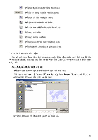 : §Ó chÌn thªm dßng ch÷ nghÖ thuËt kh¸c;
: §Ó söa néi dung v¨n b¶n cña dßng ch÷;
: §Ó chän l¹i kiÓu ch÷ nghÖ thuËt;
: §Ó ®Þnh d¹ng mµu cho khèi ch÷;
: §Ó chän mét sè kiÓu ch÷ nghÖ thuËt kh¸c;
: §Ó quay khèi ch÷;
: §Ó xoay h−íng v¨n b¶n;
: §Ó ®Þnh d¹ng lÒ v¨n b¶n trong khèi h×nh;
: §Ó ®iÒu chØnh kho¶ng c¸ch gi÷a c¸c ký tù.
3.3 ChÌn ¶nh lªn tµi liÖu
B¹n cã thÓ chÌn ®−îc h×nh ¶nh tõ nhiÒu nguån kh¸c nhau trªn m¸y tÝnh lªn tµi liÖu
Word nh−: ¶nh tõ mét tÖp tin; ¶nh tõ th− viÖn ¶nh Clip Gallery hoÆc ¶nh tõ mµn h×nh
m¸y tÝnh.
3.5.1 ChÌn ¶nh tõ mét tÖp tin
§Ó chÌn ¶nh tõ mét tÖp tin lªn tµi liÖu, b¹n lµm nh− sau:
Më môc chän Insert | Picture | From file, hép tho¹i Insert Picture xuÊt hiÖn cho
phÐp b¹n t×m tÖp ¶nh cÇn chÌn lªn tµi liÖu:
H·y chän tÖp ¶nh, råi nhÊn nót Insert ®Ó hoµn tÊt.
59
 