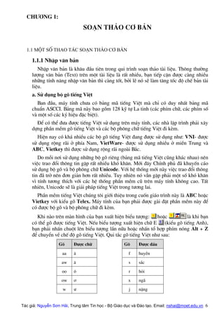 Ch−¬ng 1:
so¹n th¶o c¬ b¶n
1.1 Mét sè thao t¸c so¹n th¶o c¬ b¶n
1.1.1 NhËp v¨n b¶n
NhËp v¨n b¶n lµ kh©u ®Çu tiªn trong qui tr×nh so¹n th¶o tµi liÖu. Th«ng th−êng
l−îng v¨n b¶n (Text) trªn mét tµi liÖu lµ rÊt nhiÒu, b¹n tiÕp cËn ®−îc cµng nhiÒu
nh÷ng tÝnh n¨ng nhËp v¨n b¶n th× cµng tèt, bëi lÏ nã sÏ lµm t¨ng tèc ®é chÕ b¶n tµi
liÖu.
a. Sö dông bé gâ tiÕng ViÖt
Ban ®Çu, m¸y tÝnh ch−a cã b¶ng m· tiÕng ViÖt mµ chØ cã duy nhÊt b¶ng m·
chuÈn ASCCI. B¶ng m· nµy bao gåm 128 kü tù La tinh (c¸c phÝm ch÷, c¸c phÝm sè
vµ mét sè c¸c ký hiÖu ®Æc biÖt).
§Ó cã thÓ ®−a ®−îc tiÕng ViÖt sö dông trªn m¸y tÝnh, c¸c nhµ lËp tr×nh ph¶i x©y
dùng phÇn mÒm gâ tiÕng ViÖt vµ c¸c bé ph«ng ch÷ tiÕng ViÖt ®i kÌm.
HiÖn nay cã kh¸ nhiÒu c¸c bé gâ tiÕng ViÖt ®ang ®−îc sö dông nh−: VNI- ®−îc
sö dông réng r·i ë phÝa Nam, VietWare- ®−îc sö dông nhiÒu ë miÒn Trung vµ
ABC, Vietkey th× ®−îc sö dông réng r·i ngoµi B¾c.
Do mçi n¬i sö dông nh÷ng bé gâ riªng (b¶ng m· tiÕng ViÖt còng kh¸c nhau) nªn
viÖc trao ®æi th«ng tin gÆp rÊt nhiÒu khã kh¨n. Míi ®©y ChÝnh phñ ®· khuyÕn c¸o
sö dông bé gâ vµ bé ph«ng ch÷ Unicode. Víi hÖ thèng míi nµy viÖc trao ®æi th«ng
tin ®· trë nªn ®¬n gi¶n h¬n rÊt nhiÒu. Tuy nhiªn nã vÉn gÆp ph¶i mét sè khã kh¨n
v× tÝnh t−¬ng thÝch víi c¸c hÖ thèng phÇn mÒm cò trªn m¸y tÝnh kh«ng cao. TÊt
nhiªn, Unicode sÏ lµ gi¶i ph¸p tiÕng ViÖt trong t−¬ng lai.
PhÇn mÒm tiÕng ViÖt chóng t«i giíi thiÖu trong cuèn gi¸o tr×nh nµy lµ ABC hoÆc
Vietkey víi kiÓu gâ Telex. M¸y tÝnh cña b¹n ph¶i ®−îc gµi ®Æt phÇn mÒm nµy ®Ó
cã ®−îc bé gâ vµ bé ph«ng ch÷ ®i kÌm.
Khi nµo trªn mµn h×nh cña b¹n xuÊt hiÖn biÓu t−îng: hoÆc lµ khi b¹n
cã thÓ gâ ®−îc tiÕng ViÖt. NÕu biÓu t−îng xuÊt hiÖn ch÷ E (kiÓu gâ tiÕng Anh),
b¹n ph¶i nhÊn chuét lªn biÓu t−îng lÇn n÷a hoÆc nhÊn tæ hîp phÝm nãng Alt + Z
®Ó chuyÓn vÒ chÕ ®é gâ tiÕng ViÖt. Qui t¾c gâ tiÕng ViÖt nh− sau:
Gâ §−îc ch÷ Gâ §−îc dÊu
aa © f huyÒn
aw ¨ s s¾c
oo « r hái
ow ¬ x ng·
w − j nÆng
Tác giả: Nguyễn Sơn Hải, Trung tâm Tin học - Bộ Giáo dục và Đào tạo. Email: nshai@moet.edu.vn 6
 