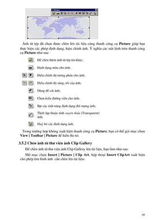 ¶nh tõ tÖp ®· chän ®−îc chÌn lªn tµi liÖu cïng thanh c«ng cô Picture gióp b¹n
thùc hiÖn c¸c phÐp ®Þnh d¹ng, hiÖu chØnh ¶nh. ý nghÜa c¸c nót lÖnh trªn thanh c«ng
cô Picture nh− sau:
: §Ó chÌn thªm ¶nh tõ tÖp tin kh¸c;
: §Þnh d¹ng mµu cho ¶nh;
: §iÒu chØnh ®é t−¬ng ph¶n cho ¶nh;
: §iÒu chØnh ®é s¸ng, tèi cña ¶nh;
: Dïng ®Ó c¾t ¶nh;
: Chän kiÓu ®−êng viÒn cho ¶nh;
: BËt c¸c tÝnh n¨ng ®Þnh d¹ng ®èi t−îng ¶nh;
:
ThiÕt lËp thuéc tÝnh xuyªn thÊu (Transparent)
¶nh;
: Huû bá c¸c ®Þnh d¹ng ¶nh.
Trong tr−êng hîp kh«ng xuÊt hiÖn thanh c«ng cô Picture, b¹n cã thÓ gäi môc chän
View | Toolbar | Picture ®Ó hiÓn thÞ nã.
3.5.2 ChÌn ¶nh tõ th− viÖn ¶nh Clip Gallery
§Ó chÌn ¶nh tõ th− viÖn ¶nh Clip Gallery lªn tµi liÖu, b¹n lµm nh− sau:
Më môc chän Insert | Picture | Clip Art, hép tho¹i Insert ClipArt xuÊt hiÖn
cho phÐp t×m h×nh ¶nh cÇn chÌn lªn tµi liÖu:
60
 