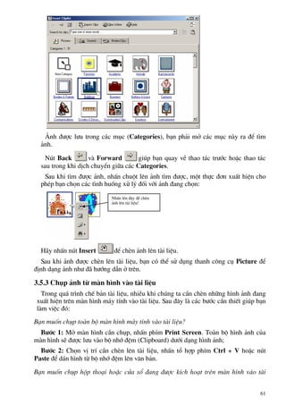 ¶nh ®−îc l−u trong c¸c môc (Categories), b¹n ph¶i më c¸c môc nµy ra ®Ó t×m
¶nh.
Nót Back vµ Forward gióp b¹n quay vÒ thao t¸c tr−íc hoÆc thao t¸c
sau trong khi dÞch chuyÓn gi÷a c¸c Categories.
Sau khi t×m ®−îc ¶nh, nhÊn chuét lªn ¶nh t×m ®−îc, mét thùc ®¬n xuÊt hiÖn cho
phÐp b¹n chän c¸c t×nh huèng xö lý ®èi víi ¶nh ®ang chän:
NhÊn lªn ®©y ®Ó chÌn
¶nh lªn tµi liÖu!
H·y nhÊn nót Insert ®Ó chÌn ¶nh lªn tµi liÖu.
Sau khi ¶nh ®−îc chÌn lªn tµi liÖu, b¹n cã thÓ sö dông thanh c«ng cô Picture ®Ó
®Þnh d¹ng ¶nh nh− ®· h−íng dÉn ë trªn.
3.5.3 Chôp ¶nh tõ mµn h×nh vµo tµi liÖu
Trong qu¸ tr×nh chÕ b¶n tµi liÖu, nhiÒu khi chóng ta cÇn chÌn nh÷ng h×nh ¶nh ®ang
xuÊt hiÖn trªn mµn h×nh m¸y tÝnh vµo tµi liÖu. Sau ®©y lµ c¸c b−íc cÇn thiÕt gióp b¹n
lµm viÖc ®ã:
B¹n muèn chôp toµn bé mµn h×nh m¸y tÝnh vµo tµi liÖu?
B−íc 1: Më mµn h×nh cÇn chôp, nhÊn phÝm Print Screen. Toµn bé h×nh ¶nh cña
mµn h×nh sÏ ®−îc l−u vµo bé nhí ®Öm (Clipboard) d−íi d¹ng h×nh ¶nh;
B−íc 2: Chän vÞ trÝ cÇn chÌn lªn tµi liÖu, nhÊn tæ hîp phÝm Ctrl + V hoÆc nót
Paste ®Ó d¸n h×nh tõ bé nhí ®Öm lªn v¨n b¶n.
B¹n muèn chôp hép tho¹i hoÆc cöa sæ ®ang ®−îc kÝch ho¹t trªn mµn h×nh vµo tµi
61
 