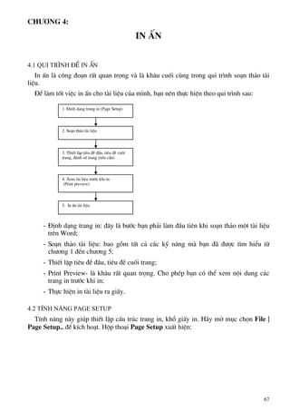 Ch−¬ng 4:
In Ên
4.1 Qui tr×nh ®Ó in Ên
In Ên lµ c«ng ®o¹n rÊt quan träng vµ lµ kh©u cuèi cïng trong qui tr×nh so¹n th¶o tµi
liÖu.
§Ó lµm tèt viÖc in Ên cho tµi liÖu cña m×nh, b¹n nªn thùc hiÖn theo qui tr×nh sau:
1. §Þnh d¹ng trang in (Page Setup)
2. So¹n th¶o tµi liÖu
3. ThiÕt lËp tiªu ®Ò ®Çu, tiªu ®Ò cuèi
trang, ®¸nh sè trang (nÕu cÇn)
4. Xem tµi liÖu tr−íc khi in
- §Þnh d¹ng trang in: ®©y lµ b−íc b¹n ph¶i lµm ®Çu tiªn khi so¹n th¶o mét tµi liÖu
trªn Word;
- So¹n th¶o tµi liÖu: bao gåm tÊt c¶ c¸c kü n¨ng mµ b¹n ®· ®−îc t×m hiÓu tõ
ch−¬ng 1 ®Õn ch−¬ng 5;
- ThiÕt lËp tiªu ®Ò ®Çu, tiªu ®Ò cuèi trang;
- Print Preview- lµ kh©u rÊt quan träng. Cho phÐp b¹n cã thÓ xem néi dung c¸c
trang in tr−íc khi in;
- Thùc hiÖn in tµi liÖu ra giÊy.
4.2 TÝnh n¨ng Page Setup
TÝnh n¨ng nµy gióp thiÕt lËp cÊu tróc trang in, khæ giÊy in. H·y më môc chän File |
Page Setup.. ®Ó kÝch ho¹t. Hép tho¹i Page Setup xuÊt hiÖn:
(Print preview)
5. In Ên tµi liÖu
67
 
