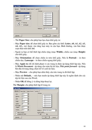 - ThÎ Paper Size: cho phÐp b¹n lùa chän khæ giÊy in:
- Môc Paper size: ®Ó chän khæ giÊy in. Bao gåm c¸c khæ: Letter, A0, A1, A2, A3,
A4, A5,.. tuú thuéc vµo tõng lo¹i m¸y in cña b¹n. B×nh th−êng, v¨n b¶n ®−îc
so¹n th¶o trªn khæ A4;
- Ngoµi ra b¹n cã thÓ thiÕt lËp chiÒu réng (môc Width), chiÒu cao (môc Height)
cho khæ giÊy;
- Môc Orientation: ®Ó chän chiÒu in trªn khæ giÊy. NÕu lµ Portrait – in theo
chiÒu däc; Lanscape – in theo chiÒu ngang khæ giÊy;
- Môc Apply to: ®Ó chØ ®Þnh ph¹m vi c¸c trang in ®−îc ¸p dông thiÕt lËp nµy. NÕu
lµ Whole Document - ¸p dông cho toµn bé tµi liÖu; This point forward - ¸p dông
b¾t ®Çu tõ trang ®ang chän trë vÒ cuèi tµi liÖu;
- Môc Preview – cho phÐp b¹n nh×n thÊy cÊu tróc trang in ®· thiÕt lËp;
- NhÊn nót Default.. – nÕu b¹n muèn ¸p dông thiÕt lËp nµy lµ ngÇm ®Þnh cho c¸c
tÖp tµi liÖu sau cña Word;
- NhÊn OK ®Ó ®ång ý vµ ®ãng hép tho¹i l¹i.
ThÎ Margin: cho phÐp thiÕt lËp lÒ trang in:
68
 