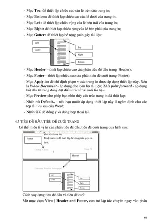 - Môc Top: ®Ó thiÕt lËp chiÒu cao cña lÒ trªn cña trang in;
- Môc Bottom: ®Ó thiÕt lËp chiÒu cao cña lÒ d−íi cña trang in;
- Môc Left: ®Ó thiÕt lËp chiÒu réng cña lÒ bªn tr¸i cña trang in;
- Môc Right: ®Ó thiÕt lËp chiÒu réng cña lÒ bªn ph¶i cña trang in;
- Môc Gutter: ®Ó thiÕt lËp bÒ réng phÇn g¸y tµi liÖu;
- Môc Header – thiÕt lËp chiÒu cao cña phÇn tiªu ®Ò ®Çu trang (Header);
- Môc Footer – thiÕt lËp chiÒu cao cña phÇn tiªu ®Ò cuèi trang (Footer);
- Môc Apply to: ®Ó chØ ®Þnh ph¹m vi c¸c trang in ®−îc ¸p dông thiÕt lËp nµy. NÕu
lµ Whole Document - ¸p dông cho toµn bé tµi liÖu; This point forward - ¸p dông
b¾t ®Çu tõ trang ®ang ®Æt ®iÓm trá trë vÒ cuèi tµi liÖu;
- Môc Preview cho phÐp b¹n nh×n thÊy cÊu tróc trang in ®· thiÕt lËp;
- NhÊn nót Default.. – nÕu b¹n muèn ¸p dông thiÕt lËp nµy lµ ngÇm ®Þnh cho c¸c
tÖp tµi liÖu sau cña Word;
- NhÊn OK ®Ó ®ång ý vµ ®ãng hép tho¹i l¹i.
4.3 Tiªu ®Ò ®Çu, tiªu ®Ò cuèi trang
Cã thÓ miªu t¶ vÞ trÝ cña phÇn tiªu ®Ò ®Çu, tiªu ®Ò cuèi trang qua h×nh sau:
Top
Left
Gutter
Right
Bottom
Header
Footer
C¸ch x©y dùng tiªu ®Ò ®Çu vµ tiªu ®Ò cuèi:
Më môc chän View | Header and Footer, con trá lËp tøc chuyÓn ngay vµo phÇn
69
 