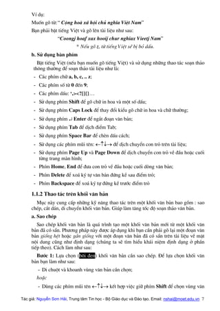 VÝ dô:
Muèn gâ tõ:“ Céng hoµ x∙ héi chñ nghÜa ViÖt Nam”
B¹n ph¶i bËt tiÕng ViÖt vµ gâ lªn tµi liÖu nh− sau:
“Coongj hoaf xax hooij chur nghiax Vieetj Nam”
* NÕu gâ z, tõ tiÕng ViÖt sÏ bÞ bá dÊu.
b. Sö dông bµn phÝm
BËt tiÕng ViÖt (nÕu b¹n muèn gâ tiÕng ViÖt) vµ sö dông nh÷ng thao t¸c so¹n th¶o
th«ng th−êng ®Ó so¹n th¶o tµi liÖu nh− lµ:
- C¸c phÝm ch÷ a, b, c, .. z;
- C¸c phÝm sè tõ 0 ®Õn 9;
- C¸c phÝm dÊu: ‘,><?[]{}…
- Sö dông phÝm Shift ®Ó gâ ch÷ in hoa vµ mét sè dÊu;
- Sö dông phÝm Caps Lock ®Ó thay ®æi kiÓu gâ ch÷ in hoa vµ ch÷ th−êng;
- Sö dông phÝm ↵ Enter ®Ó ng¾t ®o¹n v¨n b¶n;
- Sö dông phÝm Tab ®Ó dÞch ®iÓm Tab;
- Sö dông phÝm Space Bar ®Ó chÌn dÊu c¸ch;
- Sö dông c¸c phÝm mòi tªn: ←↑↓→ ®Ó dÞch chuyÓn con trá trªn tµi liÖu;
- Sö dông phÝm Page Up vµ Page Down ®Ó dÞch chuyÓn con trá vÒ ®Çu hoÆc cuèi
tõng trang mµn h×nh;
- PhÝm Home, End ®Ó ®−a con trá vÒ ®Çu hoÆc cuèi dßng v¨n b¶n;
- PhÝm Delete ®Ó xo¸ ký tù v¨n b¶n ®øng kÒ sau ®iÓm trá;
- PhÝm Backspace ®Ó xo¸ ký tù ®øng kÒ tr−íc ®iÓm trá
1.1.2 Thao t¸c trªn khèi v¨n b¶n
Môc nµy cung cÊp nh÷ng kü n¨ng thao t¸c trªn mét khèi v¨n b¶n bao gåm : sao
chÐp, c¾t d¸n, di chuyÓn khèi v¨n b¶n. Gióp lµm t¨ng tèc ®é so¹n th¶o v¨n b¶n.
a. Sao chÐp
Sao chÐp khèi v¨n b¶n lµ qu¸ tr×nh t¹o mét khèi v¨n b¶n míi tõ mét khèi v¨n
b¶n ®· cã s½n. Ph−¬ng ph¸p nµy ®−îc ¸p dông khi b¹n cÇn ph¶i gâ l¹i mét ®o¹n v¨n
b¶n gièng hÖt hoÆc gÇn gièng víi mét ®o¹n v¨n b¶n ®· cã s½n trªn tµi liÖu vÒ mÆt
néi dung còng nh− ®Þnh d¹ng (chóng ta sÏ t×m hiÓu kh¸i niÖm ®Þnh d¹ng ë phÇn
tiÕp theo). C¸ch lµm nh− sau:
B−íc 1: Lùa chän (b«i ®en) khèi v¨n b¶n cÇn sao chÐp. §Ó lùa chän khèi v¨n
b¶n b¹n lµm nh− sau:
- Di chuét vµ khoanh vïng v¨n b¶n cÇn chän;
hoÆc
- Dïng c¸c phÝm mòi tªn ←↑↓→ kÕt hîp viÖc gi÷ phÝm Shift ®Ó chän vïng v¨n
Tác giả: Nguyễn Sơn Hải, Trung tâm Tin học - Bộ Giáo dục và Đào tạo. Email: nshai@moet.edu.vn 7
 