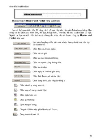 tiªu ®Ò ®Çu (Header):
Thanh c«ng cô Header and Footer còng xuÊt hiÖn:
B¹n cã thÓ so¹n th¶o tiªu ®Ò b»ng c¸ch gâ trùc tiÕp v¨n b¶n, råi ®Þnh d¹ng chóng. B¹n
còng cã thÓ chÌn c¸c h×nh ¶nh, ®å häa, b¶ng biÓu,.. lªn tiªu ®Ò nh− lµ chÌn lªn tµi liÖu.
Ngoµi ra, b¹n cã thÓ chÌn thªm c¸c th«ng tin kh¸c n÷a tõ thanh c«ng cô Header and
Footer nh− sau:
:
Nót nµy cho phÐp chÌn vµo mét sè c¸c th«ng tin tiªu ®Ò cña tÖp
tµi liÖu nh− lµ:
: ChÌn T¸c gi¶, trang, ngµy;
: ChÌn tªn t¸c gi¶;
: ChÌn tªn m¸y tÝnh t¹o tÖp tin;
: ChÌn tªn tÖp tin cïng ®−êng dÉn;
: ChÌn tªn tÖp tin;
: ChÌn ngµy in v¨n b¶n gÇn nhÊt;
: ChÌn thêi ®iÓm cuèi sö v¨n b¶n;
: ChÌn trang thø X cña tæng sè trang Y
: ChÌn sè thø tù trang hiÖn t¹i;
: ChÌn tæng sè trang cña tµi liÖu;
: ChÌn ngµy hiÖn t¹i;
: ChÌn giê hiÖn t¹i;
: §Þnh d¹ng sè trang;
: ChuyÓn ®æi lµm viÖc gi÷a Header vµ Footer;
: §ãng thanh tiªu ®Ò l¹i.
70
 