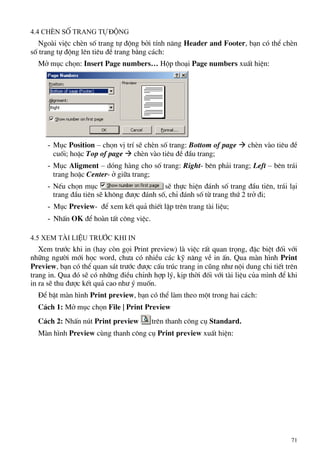4.4 ChÌn sè trang tù ®éng
Ngoµi viÖc chÌn sè trang tù ®éng bëi tÝnh n¨ng Header and Footer, b¹n cã thÓ chÌn
sè trang tù ®éng lªn tiªu ®Ò trang b»ng c¸ch:
Më môc chän: Insert Page numbers… Hép tho¹i Page numbers xuÊt hiÖn:
- Môc Position – chän vÞ trÝ sÏ chÌn sè trang: Bottom of page Æ chÌn vµo tiªu ®Ò
cuèi; hoÆc Top of page Æ chÌn vµo tiªu ®Ò ®Çu trang;
- Môc Aligment – dãng hµng cho sè trang: Right- bªn ph¶i trang; Left – bªn tr¸i
trang hoÆc Center- ë gi÷a trang;
- NÕu chän môc sÏ thùc hiÖn ®¸nh sè trang ®Çu tiªn, tr¸i l¹i
trang ®Çu tiªn sÏ kh«ng ®−îc ®¸nh sè, chØ ®¸nh sè tõ trang thø 2 trë ®i;
- Môc Preview- ®Ó xem kÕt qu¶ thiÕt lËp trªn trang tµi liÖu;
- NhÊn OK ®Ó hoµn tÊt c«ng viÖc.
4.5 Xem tµi liÖu tr−íc khi in
Xem tr−íc khi in (hay cßn gäi Print preview) lµ viÖc rÊt quan träng, ®Æc biÖt ®èi víi
nh÷ng ng−êi míi häc word, ch−a cã nhiÒu c¸c kü n¨ng vÒ in Ên. Qua mµn h×nh Print
Preview, b¹n cã thÓ quan s¸t tr−íc ®−îc cÊu tróc trang in còng nh− néi dung chi tiÕt trªn
trang in. Qua ®ã sÏ cã nh÷ng ®iÒu chØnh hîp lý, kÞp thêi ®èi víi tµi liÖu cña m×nh ®Ó khi
in ra sÏ thu ®−îc kÕt qu¶ cao nh− ý muèn.
§Ó bËt mµn h×nh Print preview, b¹n cã thÓ lµm theo mét trong hai c¸ch:
C¸ch 1: Më môc chän File | Print Preview
C¸ch 2: NhÊn nót Print preview trªn thanh c«ng cô Standard.
Mµn h×nh Preview cïng thanh c«ng cô Print preview xuÊt hiÖn:
71
 