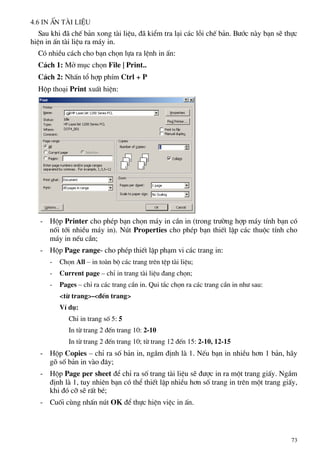 4.6 In Ên tµi liÖu
Sau khi ®· chÕ b¶n xong tµi liÖu, ®· kiÓm tra l¹i c¸c lçi chÕ b¶n. B−íc nµy b¹n sÏ thùc
hiÖn in Ên tµi liÖu ra m¸y in.
Cã nhiÒu c¸ch cho b¹n chän lùa ra lÖnh in Ên:
C¸ch 1: Më môc chän File | Print..
C¸ch 2: NhÊn tæ hîp phÝm Ctrl + P
Hép tho¹i Print xuÊt hiÖn:
- Hép Printer cho phÐp b¹n chän m¸y in cÇn in (trong tr−êng hîp m¸y tÝnh b¹n cã
nèi tíi nhiÒu m¸y in). Nót Properties cho phÐp b¹n thiÕt lËp c¸c thuéc tÝnh cho
m¸y in nÕu cÇn;
- Hép Page range- cho phÐp thiÕt lËp ph¹m vi c¸c trang in:
- Chän All – in toµn bé c¸c trang trªn tÖp tµi liÖu;
- Current page – chØ in trang tµi liÖu ®ang chän;
- Pages – chØ ra c¸c trang cÇn in. Qui t¾c chän ra c¸c trang cÇn in nh− sau:
<tõ trang>-<®Õn trang>
VÝ dô:
ChØ in trang sè 5: 5
In tõ trang 2 ®Õn trang 10: 2-10
In tõ trang 2 ®Õn trang 10; tõ trang 12 ®Õn 15: 2-10, 12-15
- Hép Copies – chØ ra sè b¶n in, ngÇm ®Þnh lµ 1. NÕu b¹n in nhiÒu h¬n 1 b¶n, h·y
gâ sè b¶n in vµo ®©y;
- Hép Page per sheet ®Ó chØ ra sè trang tµi liÖu sÏ ®−îc in ra mét trang giÊy. NgÇm
®Þnh lµ 1, tuy nhiªn b¹n cã thÓ thiÕt lËp nhiÒu h¬n sè trang in trªn mét trang giÊy,
khi ®ã cì sÏ rÊt bÐ;
- Cuèi cïng nhÊn nót OK ®Ó thùc hiÖn viÖc in Ên.
73
 