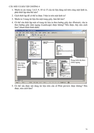 C©u hái vµ bµi tËp ch−¬ng 4
1. Muèn in c¸c trang: 3,4,5, 9, 10 vµ 15 cña tµi liÖu ®ang më trªn cïng mét lÖnh in,
ph¶i thiÕt lËp nh− thÕ nµo?
2. C¸ch thiÕt lËp ®Ó cã thÓ in ®−îc 3 b¶n in trªn mét lÖnh in?
3. Muèn in 2 trang tµi liÖu lªn mét trang giÊy, lµm thÕ nµo?
4. Cã thÓ võa thiÕt lËp mét sè trang tµi liÖu in theo h−íng giÊy däc (Portrait), võa in
theo h−íng giÊy n»m ngang (Landscape) ®−îc kh«ng? NÕu ®−îc, h·y nªu c¸ch
lµm? (tham kh¶o h×nh d−íi)
Trang hiÓn thÞ theo
chiÒu ngang
C¸c trang
hiÓn thÞ
theo chiÒu
däc
5. Cã thÓ söa ®−îc néi dung tµi liÖu trªn cöa sæ Print preview ®−îc kh«ng? NÕu
®−îc, nªu c¸ch lµm?
74
 