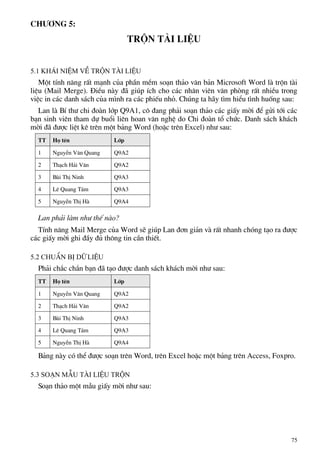 Ch−¬ng 5:
trén tµi liÖu
5.1 Kh¸i niÖm vÒ trén tµi liÖu
Mét tÝnh n¨ng rÊt m¹nh cña phÇn mÒm so¹n th¶o v¨n b¶n Microsoft Word lµ trén tµi
liÖu (Mail Merge). §iÒu nµy ®· gióp Ých cho c¸c nh©n viªn v¨n phßng rÊt nhiÒu trong
viÖc in c¸c danh s¸ch cña m×nh ra c¸c phiÕu nhá. Chóng ta h·y t×m hiÓu t×nh huèng sau:
Lan lµ BÝ th− chi ®oµn líp Q9A1, c« ®ang ph¶i so¹n th¶o c¸c giÊy mêi ®Ó göi tíi c¸c
b¹n sinh viªn tham dù buæi liªn hoan v¨n nghÖ do Chi ®oµn tæ chøc. Danh s¸ch kh¸ch
mêi ®· ®−îc liÖt kª trªn mét b¶ng Word (hoÆc trªn Excel) nh− sau:
TT Hä tªn Líp
1 NguyÔn V¨n Quang Q9A2
2 Th¹ch H¶i V©n Q9A2
3 Bïi ThÞ Ninh Q9A3
4 Lª Quang T¸m Q9A3
5 NguyÔn ThÞ Hµ Q9A4
Lan ph¶i lµm nh− thÕ nµo?
TÝnh n¨ng Mail Merge cña Word sÏ gióp Lan ®¬n gi¶n vµ rÊt nhanh chãng t¹o ra ®−îc
c¸c giÊy mêi ghi ®Çy ®ñ th«ng tin cÇn thiÕt.
5.2 ChuÈn bÞ d÷ liÖu
Ph¶i ch¾c ch¾n b¹n ®· t¹o ®−îc danh s¸ch kh¸ch mêi nh− sau:
TT Hä tªn Líp
1 NguyÔn V¨n Quang Q9A2
2 Th¹ch H¶i V©n Q9A2
3 Bïi ThÞ Ninh Q9A3
4 Lª Quang T¸m Q9A3
5 NguyÔn ThÞ Hµ Q9A4
B¶ng nµy cã thÓ ®−îc so¹n trªn Word, trªn Excel hoÆc mét b¶ng trªn Access, Foxpro.
5.3 So¹n mÉu tµi liÖu trén
So¹n th¶o mét mÉu giÊy mêi nh− sau:
75
 