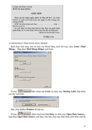 5.4 KÝch ho¹t tÝnh n¨ng Mail merge
KÝch ho¹t tÝnh n¨ng trén tµi liÖu cña Word b»ng c¸ch më môc chän Tools | Mail
Merge.. , Hép tho¹i Mail Merge Helper xuÊt hiÖn:
ë môc bÊm chuét nót Creat vµ chän môc Mailing Label, hép tho¹i
sau ®©y xuÊt hiÖn:
H·y chän Active Window ®Ó tiÕp tôc:
ë môc , nhÊn chuét nót Get Data vµ chän môc Open Data Source..,
hép tho¹i Open Data Source xuÊt hiÖn, b¹n h·y chän tÖp chøa danh s¸ch kh¸c mêi ®·
76
 