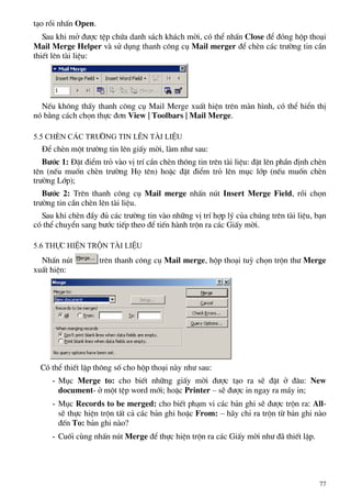 t¹o råi nhÊn Open.
Sau khi më ®−îc tÖp chøa danh s¸ch kh¸ch mêi, cã thÓ nhÊn Close ®Ó ®ãng hép tho¹i
Mail Merge Helper vµ sö dông thanh c«ng cô Mail merger ®Ó chÌn c¸c tr−êng tin cÇn
thiÕt lªn tµi liÖu:
NÕu kh«ng thÊy thanh c«ng cô Mail Merge xuÊt hiÖn trªn mµn h×nh, cã thÓ hiÓn thÞ
nã b»ng c¸ch chän thùc ®¬n View | Toolbars | Mail Merge.
5.5 ChÌn c¸c tr−êng tin lªn tµi liÖu
§Ó chÌn mét tr−êng tin lªn giÊy mêi, lµm nh− sau:
B−íc 1: §Æt ®iÓm trá vµo vÞ trÝ cÇn chÌn th«ng tin trªn tµi liÖu: ®Æt lªn phÇn ®Þnh chÌn
tªn (nÕu muèn chÌn tr−êng Hä tªn) hoÆc ®Æt ®iÓm trá lªn môc líp (nÕu muèn chÌn
tr−êng Líp);
B−íc 2: Trªn thanh c«ng cô Mail merge nhÊn nót Insert Merge Field, råi chän
tr−êng tin cÇn chÌn lªn tµi liÖu.
Sau khi chÌn ®Çy ®ñ c¸c tr−êng tin vµo nh÷ng vÞ trÝ hîp lý cña chóng trªn tµi liÖu, b¹n
cã thÓ chuyÓn sang b−íc tiÕp theo ®Ó tiÕn hµnh trén ra c¸c GiÊy mêi.
5.6 Thùc hiÖn trén tµi liÖu
NhÊn nót trªn thanh c«ng cô Mail merge, hép tho¹i tuú chän trén th− Merge
xuÊt hiÖn:
Cã thÓ thiÕt lËp th«ng sè cho hép tho¹i nµy nh− sau:
- Môc Merge to: cho biÕt nh÷ng giÊy mêi ®−îc t¹o ra sÏ ®Æt ë ®©u: New
document- ë mét tÖp word míi; hoÆc Printer – sÏ ®−îc in ngay ra m¸y in;
- Môc Records to be merged: cho biÕt ph¹m vi c¸c b¶n ghi sÏ ®−îc trén ra: All-
sÏ thùc hiÖn trén tÊt c¶ c¸c b¶n ghi hoÆc From: – h·y chØ ra trén tõ b¶n ghi nµo
®Õn To: b¶n ghi nµo?
- Cuèi cïng nhÊn nót Merge ®Ó thùc hiÖn trén ra c¸c GiÊy mêi nh− ®· thiÕt lËp.
77
 