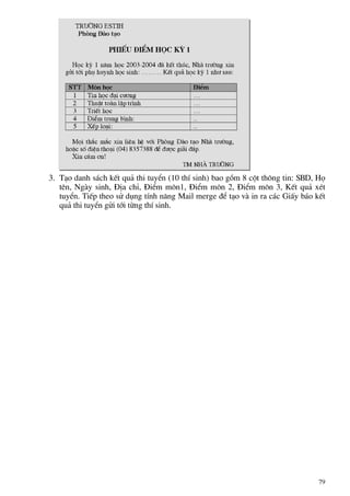 3. T¹o danh s¸ch kÕt qu¶ thi tuyÓn (10 thÝ sinh) bao gåm 8 cét th«ng tin: SBD, Hä
tªn, Ngµy sinh, §Þa chØ, §iÓm m«n1, §iÓm m«n 2, §iÓm m«n 3, KÕt qu¶ xÐt
tuyÓn. TiÕp theo sö dông tÝnh n¨ng Mail merge ®Ó t¹o vµ in ra c¸c GiÊy b¸o kÕt
qu¶ thi tuyÓn göi tíi tõng thÝ sinh.
79
 