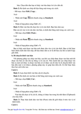 b¶n. Chän ®Õn ®©u b¹n sÏ thÊy v¨n b¶n ®−îc b«i ®en ®Õn ®ã.
B−íc 2: Ra lÖnh sao chÐp d÷ liÖu b»ng mét trong c¸c c¸ch:
- Më môc chän Edit | Copy ;
hoÆc
- NhÊn nót Copy trªn thanh c«ng cô Standard;
hoÆc
- NhÊn tæ hîp phÝm nãng Ctrl + C;
B−íc 3: D¸n v¨n b¶n ®· chän lªn vÞ trÝ cÇn thiÕt. B¹n lµm nh− sau:
§Æt con trá vµo vÞ trÝ cÇn d¸n v¨n b¶n, ra lÖnh d¸n b»ng mét trong c¸c c¸ch sau:
- Më môc chän Edit | Paste ;
hoÆc
- NhÊn nót Paste trªn thanh c«ng cô Standard;
hoÆc
- NhÊn tæ hîp phÝm nãng Ctrl + V.
B¹n sÏ thÊy mét ®o¹n v¨n b¶n míi ®−îc d¸n vµo vÞ trÝ cÇn thiÕt. B¹n cã thÓ thùc
hiÖn nhiÒu lÖnh d¸n liªn tiÕp, d÷ liÖu ®−îc d¸n ra sÏ lµ d÷ liÖu cña lÇn ra lÖnh Copy
gÇn nhÊt.
b. Di chuyÓn khèi v¨n b¶n
Víi ph−¬ng ph¸p sao chÐp v¨n b¶n, sau khi sao chÐp ®−îc ®o¹n v¨n b¶n míi th×
®o¹n v¨n b¶n cò vÉn tån t¹i ®óng vÞ trÝ cña nã. NÕu muèn khi sao chÐp ®o¹n v¨n
b¶n ra mét n¬i kh¸c vµ ®o¹n v¨n b¶n cò sÏ ®−îc xo¸ ®i (tøc lµ di chuyÓn khèi v¨n
b¶n ®Õn mét vÞ trÝ kh¸c), ph−¬ng ph¸p nµy sÏ gióp lµm ®iÒu ®ã. Cã thÓ thùc hiÖn
theo hai c¸ch nh− sau:
C¸ch 1:
B−íc 1: Lùa chän khèi v¨n b¶n cÇn di chuyÓn;
B−íc 2: Ra lÖnh c¾t v¨n b¶n cã thÓ b»ng mét trong c¸c c¸ch sau:
- Më môc chän Edit | Cut ;
hoÆc
- NhÊn nót Cut trªn thanh c«ng cô Standard;
hoÆc
- NhÊn tæ hîp phÝm nãng Ctrl + X.
V¨n b¶n ®· chän sÏ bÞ c¾t ®i, chóng sÏ ®−îc l−u trong bé nhí ®Öm (Clipboard)
cña m¸y tÝnh.
B−íc 3: Thùc hiÖn lÖnh d¸n v¨n b¶n (Paste) nh− ®· giíi thiÖu ë trªn vµo vÞ trÝ
®Þnh tr−íc.
C¸ch 1:
Tác giả: Nguyễn Sơn Hải, Trung tâm Tin học - Bộ Giáo dục và Đào tạo. Email: nshai@moet.edu.vn 8
 