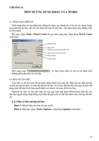 Ch−¬ng 6:
Mét sè øng dông kh¸c cña word
6.1 TÝnh n¨ng ®Õm tõ
TÝnh n¨ng ®Õm tõ cho phÐp b¹n thèng kª ®−îc c¸c th«ng tin vÒ ký tù, tõ, ®o¹n, trang
trªn mét tÖp tµi liÖu. Nã rÊt cÇn thiÕt khi b¹n lµ nhµ b¸o, viÕt s¸ch hoÆc lµm nh÷ng viÖc
cã liªn quan.
Më môc chän Tools | Word Count ®Ó gäi tÝnh n¨ng nµy. Hép tho¹i Word Count
xuÊt hiÖn:
Tæng sè trang
Tæng sè tõ
Tæng sè ký tù (kh«ng tÝnh dÊu c¸ch)
Tæng sè ký tù (kÓ c¶ dÊu c¸ch)
Tæng sè ®o¹n
Tæng sè dßng
NÕu chän môc , sÏ thùc hiÖn ®Õm c¶ c¸c tõ vµ ®o¹n trªn
nh÷ng phÇn ghi chó cña tµi liÖu.
6.2 B¶o vÖ tµi liÖu
ViÖc b¶o vÖ d÷ liÖu trªn Word ®−îc ph©n thµnh c¸c møc ®é. Møc ®é cao nhÊt lµ b¶o
vÖ khi më tÖp tµi liÖu, vµ møc ®é thø hai lµ b¶o vÖ sù thay ®æi d÷ liÖu trªn tÖp tµi liÖu. Sö
dông møc ®é nµo lµ do b¹n quyÕt ®Þnh, tuú thuéc vµo môc ®Ých cña b¹n.
Nguyªn t¾c b¶o vÖ cho mçi møc lµ: b¹n g¸n mét mËt khÈu (Password). Khi ®ã, chØ
khi nµo ng−êi dïng nhËp ®óng mËt khÈu ®· g¸n míi cã thÓ lµm ®−îc viÖc mµ b¹n ®· b¶o
vÖ.
6.2.1 B¶o vÖ khi më tÖp tµi liÖu
B−íc 1: Më tµi liÖu cÇn b¶o vÖ trªn word;
B−íc 2: Më môc chän: Tools | Options.., hép tho¹i Options xuÊt hiÖn:
80
 